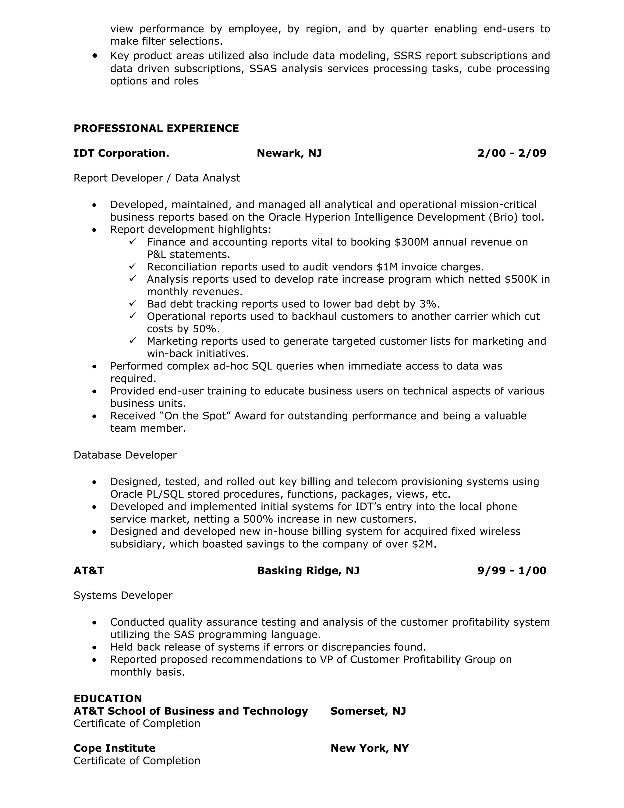 view performance by employee, by region, and by quarter enabling end-users to
       make filter selections.
   •   Key product areas utilized also include data modeling, SSRS report subscriptions and
       data driven subscriptions, SSAS analysis services processing tasks, cube processing
       options and roles



PROFESSIONAL EXPERIENCE

IDT Corporation.                   Newark, NJ                                2/00 - 2/09

Report Developer / Data Analyst

   •   Developed, maintained, and managed all analytical and operational mission-critical
       business reports based on the Oracle Hyperion Intelligence Development (Brio) tool.
   •   Report development highlights:
           Finance and accounting reports vital to booking $300M annual revenue on
              P&L statements.
           Reconciliation reports used to audit vendors $1M invoice charges.
           Analysis reports used to develop rate increase program which netted $500K in
              monthly revenues.
           Bad debt tracking reports used to lower bad debt by 3%.
           Operational reports used to backhaul customers to another carrier which cut
              costs by 50%.
           Marketing reports used to generate targeted customer lists for marketing and
              win-back initiatives.
   •   Performed complex ad-hoc SQL queries when immediate access to data was
       required.
   •   Provided end-user training to educate business users on technical aspects of various
       business units.
   •   Received “On the Spot” Award for outstanding performance and being a valuable
       team member.

Database Developer

   •   Designed, tested, and rolled out key billing and telecom provisioning systems using
       Oracle PL/SQL stored procedures, functions, packages, views, etc.
   •   Developed and implemented initial systems for IDT’s entry into the local phone
       service market, netting a 500% increase in new customers.
   •   Designed and developed new in-house billing system for acquired fixed wireless
       subsidiary, which boasted savings to the company of over $2M.

AT&T                               Basking Ridge, NJ                         9/99 - 1/00

Systems Developer

   •   Conducted quality assurance testing and analysis of the customer profitability system
       utilizing the SAS programming language.
   •   Held back release of systems if errors or discrepancies found.
   •   Reported proposed recommendations to VP of Customer Profitability Group on
       monthly basis.

EDUCATION
AT&T School of Business and Technology           Somerset, NJ
Certificate of Completion

Cope Institute                                   New York, NY
Certificate of Completion
 