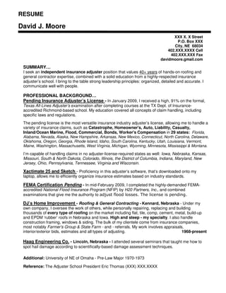 RESUME

David J. Moore
                                                                                        XXX X. X Street
                                                                                          P.O. Box XXX
                                                                                         City, NE 68034
                                                                                     402.XXX.XXXX Cell
                                                                                      402.XXX.XXX Fax
                                                                                 davidmoore.gmail.com

 SUMMARY…
 I seek an independent insurance adjuster position that values 40+ years of hands-on roofing and
 general contractor expertise, combined with a solid education from a highly-respected insurance
 adjuster’s school. I bring to the table strong leadership principles: organized, detailed and accurate. I
 communicate well with people.

 PROFESSIONAL BACKGROUND…
 Pending Insurance Adjuster’s License - In January 2009, I received a high, 91% on the formal,
 Texas All-Lines Adjuster’s examination after completing courses at the TX Dept. of Insurance-
 accredited Richmond-based school. My education covered all concepts of claim handling, including
 specific laws and regulations.
 The pending license is the most versatile insurance industry adjuster’s license, allowing me to handle a
 variety of insurance claims, such as Catastrophe, Homeowner's, Auto, Liability, Casualty,
 Inland/Ocean Marine, Flood, Commercial, Bonds, Worker's Compensation in 29 states: Florida,
 Alabama, Nevada, Alaska, New Hampshire, Arkansas, New Mexico, Connecticut, North Carolina, Delaware,
 Oklahoma, Oregon, Georgia, Rhode Island, Idaho, South Carolina, Kentucky, Utah, Louisiana, Vermont,
 Maine, Washington, Massachusetts, West Virginia, Michigan, Wyoming, Minnesota, Mississippi & Montana.

 I’m capable of handling claims in no adjuster-license-required states as well: Iowa, Nebraska, Kansas,
 Missouri, South & North Dakota, Colorado, Illinois, the District of Columbia, Indiana, Maryland, New
 Jersey, Ohio, Pennsylvania, Tennessee, Virginia and Wisconsin.

 Xactimate 25 and Sketch - Proficiency in this adjuster’s software, that’s downloaded onto my
 laptop, allows me to efficiently organize insurance estimates based on industry standards.

 FEMA Certification Pending - In mid-February 2009, I completed the highly-demanded FEMA-
 accredited National Flood Insurance Program (NFIP) by H20 Partners, Inc., and combined
 examinations that give me the authority to adjust flood losses. The license is pending.

 DJ’s Home Improvement - Roofing & General Contracting - Kennard, Nebraska - Under my
 own company, I oversee the work of others, while personally repairing, replacing and building
 thousands of every type of roofing on the market including flat, tile, comp, cement, metal, build-up
 and EPDM ‘rubber’ roofs in Nebraska and Iowa. High and steep - my specialty. I also handle
 construction framing, windows & siding. The bulk of my clientele come from insurance companies,
 most notably Farmer’s Group & State Farm - and - referrals. My work involves appraisals,
 interior/exterior bids, estimates and all types of adjusting.                           1968-present

 Haag Engineering Co. - Lincoln, Nebraska - I attended several seminars that taught me how to
 spot hail damage according to scientifically-based damage assessment techniques.

 Additional: University of NE of Omaha - Pre-Law Major 1970-1973

 Reference: The Adjuster School President Eric Thomas (XXX) XXX.XXXX
 