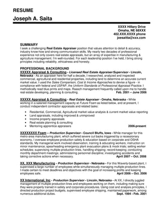 RESUME
Joseph A. Saita
                                                                              XXXX Hillary Drive
                                                                              Omaha, NE 68XXX
                                                                           402.XXX.XXXX phone
                                                                             joesaitta@xxx.com

  SUMMARY
  I seek a challenging Real Estate Appraiser position that values attention to detail & accuracy,
  industry know-how and strong communication skills. My nearly two decades of professional
  experience not only covers real estate appraisals, but an array of expertise in manufacturing &
  agriculture management. I’m well-rounded. For each leadership position I’ve held, I bring strong
  principles including reliability, ethicalness and honesty.

  PROFESSIONAL BACKGROUND
  XXXXX Appraisal & Consulting - Licensed Real Estate Appraiser/Supervisor - Lincoln,
  Nebraska - As an appraiser here for half a decade, I researched, analyzed and inspected
  commercial, agricultural and residential properties, including land to determine an accurate current
  market value. I used the Sales Comparison, Cost & Income Approaches to devise a figure - in
  compliance with federal and USPAP, the Uniform Standards of Professional Appraisal Practice. I
  methodically read blue prints and maps. Raasch management frequently called upon me to handle
                                                                               Feb. 2001 – June 2006
  real estate developing, planning & consulting.

  XXXXX Appraisal & Consulting - Real Estate Appraiser - Omaha, Nebraska - While
  working in a salaried management capacity at Future Foam as listed below, and at present, I
  conduct independent contractor appraisals and related tasks:
         Residential, Commercial, Agricultural market value analysis & current market value reporting
     •
         Land appraisals, including improved & unimproved
     •
         Income property appraisals
     •
         Real estate planning & consulting
     •
                                                                                     2006-present
         Mentoring apprentice appraisers
     •

  XXXXXXXX Foam – Production Supervisor - Council Bluffs, Iowa - While manager for this
  metro-area manufacturing plant, which suffered severe cut backs triggered by a recessionary
  economy, I oversaw employee production safety & education based on corporate and OSHA
  standards. My managerial work involved observation, training & educating workers; instruction on
  minor maintenance; spearheading emergency plant evacuation plans & mock trials; setting worker
  schedules; supervising multiple production lines, handling shipping; record-keeping; conducting
  monthly department meetings; administering personnel discipline; investigating accidents and
                                                                              April 2007 – Oct. 2008
  taking corrective actions when necessary.

  XX, XXX Manufacturing - Production Supervisor - Nebraska - For this Waverly-based plant, I
  supervised a large number of employees while simultaneously managing multiple production lines.
  I made certain to meet deadlines and objectives with the goal of increasing profits and keeping
                                                                              April 2006 – Oct. 2006
  employees safe.

  XX International, Inc - Production Supervisor - Lincoln, Nebraska - At XX, I directly juggled
  management of multiple production lines and employees working on them, including making sure
  they were properly trained in safety and corporate procedures. Using cost and analysis principles, I
  directed production project budgets, supervised employee shipping, maintained paperwork, among
                                                                             Sept. 1994 - Feb. 2001
  numerous additional duties.
 