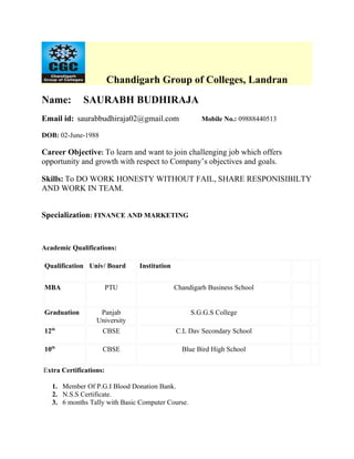 Chandigarh Group of Colleges, Landran
Name:        SAURABH BUDHIRAJA
Email id: saurabbudhiraja02@gmail.com                 Mobile No.: 09888440513

DOB: 02-June-1988

Career Objective: To learn and want to join challenging job which offers
opportunity and growth with respect to Company’s objectives and goals.

Skills: To DO WORK HONESTY WITHOUT FAIL, SHARE RESPONISIBILTY
AND WORK IN TEAM.


Specialization: FINANCE AND MARKETING



Academic Qualifications:

Qualification Univ/ Board      Institution


MBA                     PTU                  Chandigarh Business School


Graduation         Panjab                          S.G.G.S College
                  University
12th                CBSE                     C.L Dav Secondary School

10th                CBSE                       Blue Bird High School


Extra Certifications:

   1. Member Of P.G.I Blood Donation Bank.
   2. N.S.S Certificate.
   3. 6 months Tally with Basic Computer Course.
 