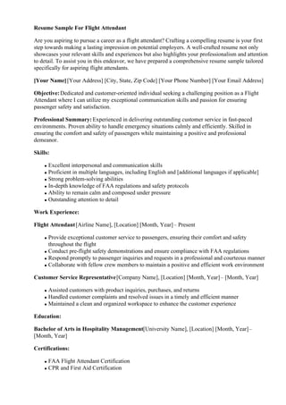 Resume Sample For Flight Attendant
Are you aspiring to pursue a career as a flight attendant? Crafting a compelling resume is your first
step towards making a lasting impression on potential employers. A well-crafted resume not only
showcases your relevant skills and experiences but also highlights your professionalism and attention
to detail. To assist you in this endeavor, we have prepared a comprehensive resume sample tailored
specifically for aspiring flight attendants.
[Your Name][Your Address] [City, State, Zip Code] [Your Phone Number] [Your Email Address]
Objective:Dedicated and customer-oriented individual seeking a challenging position as a Flight
Attendant where I can utilize my exceptional communication skills and passion for ensuring
passenger safety and satisfaction.
Professional Summary: Experienced in delivering outstanding customer service in fast-paced
environments. Proven ability to handle emergency situations calmly and efficiently. Skilled in
ensuring the comfort and safety of passengers while maintaining a positive and professional
demeanor.
Skills:
Excellent interpersonal and communication skills
Proficient in multiple languages, including English and [additional languages if applicable]
Strong problem-solving abilities
In-depth knowledge of FAA regulations and safety protocols
Ability to remain calm and composed under pressure
Outstanding attention to detail
Work Experience:
Flight Attendant[Airline Name], [Location] [Month, Year]– Present
Provide exceptional customer service to passengers, ensuring their comfort and safety
throughout the flight
Conduct pre-flight safety demonstrations and ensure compliance with FAA regulations
Respond promptly to passenger inquiries and requests in a professional and courteous manner
Collaborate with fellow crew members to maintain a positive and efficient work environment
Customer Service Representative[Company Name], [Location] [Month, Year]– [Month, Year]
Assisted customers with product inquiries, purchases, and returns
Handled customer complaints and resolved issues in a timely and efficient manner
Maintained a clean and organized workspace to enhance the customer experience
Education:
Bachelor of Arts in Hospitality Management[University Name], [Location] [Month, Year]–
[Month, Year]
Certifications:
FAA Flight Attendant Certification
CPR and First Aid Certification
 
