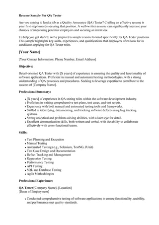 Resume Sample For QA Tester
Are you aiming to land a job as a Quality Assurance (QA) Tester? Crafting an effective resume is
your first step towards securing that position. A well-written resume can significantly increase your
chances of impressing potential employers and securing an interview.
To help you get started, we've prepared a sample resume tailored specifically for QA Tester positions.
This sample highlights key skills, experiences, and qualifications that employers often look for in
candidates applying for QA Tester roles.
[Your Name]
[Your Contact Information: Phone Number, Email Address]
Objective:
Detail-oriented QA Tester with [X years] of experience in ensuring the quality and functionality of
software applications. Proficient in manual and automated testing methodologies, with a strong
understanding of QA processes and procedures. Seeking to leverage expertise to contribute to the
success of [Company Name].
Professional Summary:
[X years] of experience in QA testing roles within the software development industry.
Proficient in writing comprehensive test plans, test cases, and test scripts.
Experience with both manual and automated testing tools and frameworks.
Skilled in identifying, documenting, and tracking software defects using bug tracking
systems.
Strong analytical and problem-solving abilities, with a keen eye for detail.
Excellent communication skills, both written and verbal, with the ability to collaborate
effectively with cross-functional teams.
Skills:
Test Planning and Execution
Manual Testing
Automated Testing (e.g., Selenium, TestNG, JUnit)
Test Case Design and Documentation
Defect Tracking and Management
Regression Testing
Performance Testing
API Testing
SQL and Database Testing
Agile Methodologies
Professional Experience:
QA Tester[Company Name], [Location]
[Dates of Employment]
Conducted comprehensive testing of software applications to ensure functionality, usability,
and performance met quality standards.
 