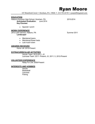Ryan Moore
107 Brantford Circle Horsham, PA 19044 215.793.4170 ryanjm08@gmail.com
EDUCATION
Hatboro-Horsham High School, Horsham, PA 2010-2014
Anticipated Graduation: June 2014
Key Courses:
Spanish I and II
WORK EXPERIENCE
Jim’s Lawn Service, Hatboro, PA Summer 2011
Landscaper
Maintained lawns
Maintained flower beds
Laid mulch down
AWARDS RECEIVED
Honor roll: 2010-Present
EXTRACURRICULAR ACTIVITIES
Soccer Team: 2010-2011, JV
Lacrosse Team: 2011- Present; JV, 2011; V, 2012-Present
VOLUNTEER EXPERIENCE
Relay For Life: 2008-Present
INTERESTS AND HOBBIES
Soccer
Basketball
Lacrosse
Fishing