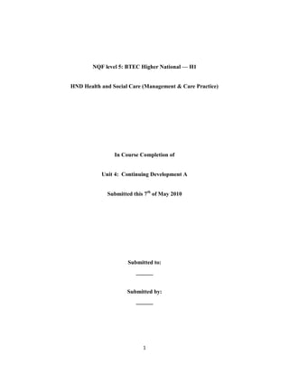 NQF level 5: BTEC Higher National — H1


HND Health and Social Care (Management & Care Practice)




                In Course Completion of


           Unit 4: Continuing Development A


             Submitted this 7th of May 2010




                     Submitted to:
                        ______


                     Submitted by:
                        ______




                           1
 
