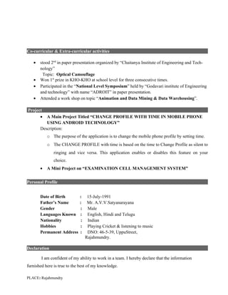 Co-curricular & Extra-curricular activities

   •   stood 2nd in paper presentation organized by “Chaitanya Institute of Engineering and Tech-
       nology”
        Topic: Optical Camouflage
   •   Won 1st prize in KHO-KHO at school level for three consecutive times.
   •   Participated in the “National Level Symposium” held by “Godavari institute of Engineering
       and technology” with name “ADROIT” in paper presentation.
   •   Attended a work shop on topic “Animation and Data Mining & Data Warehousing”.

Project
      •   A Main Project Titled “CHANGE PROFILE WITH TIME IN MOBILE PHONE
          USING ANDROID TECHNOLOGY”
       Description:
           o The purpose of the application is to change the mobile phone profile by setting time.
           o The CHANGE PROFILE with time is based on the time to Change Profile as silent to
               ringing and vice versa. This application enables or disables this feature on your
               choice.
       •   A Mini Project on “EXAMINATION CELL MANAGEMENT SYSTEM”


Personal Profile


       Date of Birth         :     15-July-1991
       Father’s Name         :     Mr. A.V.V.Satyanarayana
       Gender                :     Male
       Languages Known       :     English, Hindi and Telugu
       Nationality            :    Indian
       Hobbies               :     Playing Cricket & listening to music
       Permanent Address     :     DNO: 46-5-39, UppuStreet,
                                  Rajahmundry.

Declaration

        I am confident of my ability to work in a team. I hereby declare that the information
furnished here is true to the best of my knowledge.

PLACE: Rajahmundry
 