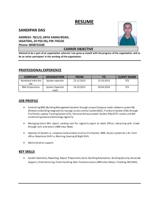 RESUME
SANDIPAN DAS
ADDRESS- 78/1/2, ARYA SAMAJ ROAD,
JAGATDAL, 24 PGS (N), PIN-743126
Phone- 9038723100
CARRER OBJECTIVE
Wanted to be a part of an organization wherein I can grow w myself with the progress of the organization and to
be an active participant in the working of the organization.
PROFESSIONAL EXPERIENCE
COMPANY DESIGNATION FROM TO CLIENT NAME
Randstad India Pvt
Ltd.
System operator 22.12.2012 15.10.2015 TCS
BSA Corporation System Operator
Lead
16.10.2015 30.04.2016 TCS
JOB PROFILE
 ControllingBMS (BuildingManagement System) through unique Company made software system EBI
(Enterprise BuildingIntegrator) to manage access control system(ACS), FireAlarm System (FAS) through
FirePanels,Laptop TrackingSystem (LTS), Personal Announcement System (PA),CCTV camera and AIR
conditioningadvancetechnology regularly.
 Managing Entire MIS report, sending mail for regularly report to Head Office, interacting with clients
through calls and emails (IBM lotus Note).
 Operate all Systemi.e. company made product (such as FireSystem, BMS, Access system etc.) At client
office. Rotational Shifti.e. Morning, Evening & Night Shift.
 Administration support.
KEY SKILLS
 System Operation, Reporting, Report Preparation,Excel, BuildingAutomation, Building Security,Associate
Support, Client Servicing, Client Handling, Mail Communication (IBM Lotus Notes), Ticketing, MS-EXCEL.
 
