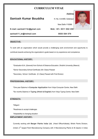 CURRICULUM VITAE
Address:
Santosh Kumar Bouddha H. No. A-4/489, Sultanpuri,
New Delhi-110086
E-mail:-santosh11kr@gmail.com Mob: +91- 9311 602 456
santosh11_kr@hotmail.com 9555 594 579
OBJECTIVE:
To work with an organization which would provide a challenging work environment and opportunity to
contribute towards achieving the organization’s goals based on my experience and competence.
EDUCATIONAL HISTORY:
*Graduation B.A. (General) from School of Distance Education, Shobhit University (Meerut)
*Senior Secondary School Certificate (XII- Class) Passed
*Secondary School Certificate (X -Class) Passed with First Division
PROFESSIONAL HISTORY:
*One year Diploma in Computer Application from Vidya Computer Centre, New Delhi
*Six months Diploma in Typing (Hindi & English) from Vidya Typing Centre, New Delhi
STRENGTH:
*Diligent
*Readiness to accept challenges
*Adaptability to changing situation
EMPLOYMENT HISTORY:
Currently working with Berger Paints India Ltd. (Head Office-Kolkata), British Paints Division,
(India's 2
nd
largest Paint Manufacturing Company with 4 Manufacturing Plants & 46 depots in India)
 