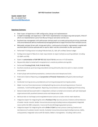 SAP FICO Functional Consultant
RAJESH KUMAR ROUT
Ph: - +91-8550977507
rajeshrout2007@gmail.com
Experience Summary:
 Over 4 years of experience in SAP configuration, design and implementation
 In-depth knowledge and experience in SAP FI/CO implementation encompassing seven projects, three of
which are implementation cycles from Blue printing to realization and Go Live.
 Excellent time management skillswith proven ability to work accurately and quickly prioritize,coordinate
and consolidatetasks whilstsimultaneously managingthediverserange of function from multiplesources.
 Motivated and goal driven with strong work ethics, continuously striving for improvement coupled with
excellent Administrative aptitude with an eye for detail and the commitment to offer quality work.
 Performed FI Configuration includingFI Master Data,GL, A/R, A/P and New General Ledger
 Configuration expert of New GL to meet requirements to report multipleaccountingmethods including
US GAAP and IFRS.
 Expert in customization of SAP ERP ECC 6.0, 5.0, 4.7 & 4.6c versions in FI-CO modules.
 Responsible,detail oriented with strongtechnical, analytical,problemsolvingskills
 Performed FI testing (FI-AR, FI-AP, FI-AA & FI-GL).
 Excellent analytical,quick learningand problemsolvingskillswith a desireto work in a team oriented
environment
 A team player with excellent presentation, communication and interpersonal skills.
 Proficientin External Reporting and preparation of Financial Statements with good understandingof
GAAP.
 Conducted trainingsessions,provided end user trainingand prepared trainingdocuments.
 Adept in various financial processes includingAuditing,Assurance,Accountingprocesses,Financial
statements, Fund FlowManagement, Reporting, Consolidation and analysis,Budgetingand Forecasting.
 Demonstrated ability to work both in independent and team-oriented environments with well-developed
organizational skills,excellentcommunication and interpersonal skills.
 Ability to take on challenges and strongdetermination and can run extra mileto meet deadlines.
 Integration expert for integrating the entire Purchase-2-Pay business process:Creation and maintenance
of vendor master records.Vendor transaction processing(includinginvoices and payments) Integrated
nature within the MM component, Invoiceverification & Outgoingpayment process.
 Integration expert for integrating the entire Order-2-Cash business process covering:Creation and
maintenance of customer master records, Customer transaction processing(includinginvoices,credits,
and payments) integrated nature with SD module, Debtor's management, includingcreditcontrol.
 