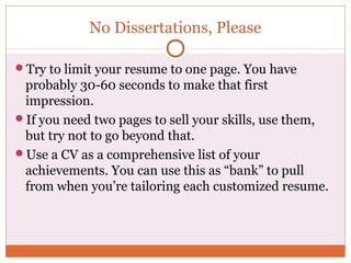No Dissertations, Please

Try to limit your resume to one page. You have
 probably 30-60 seconds to make that first
 impression.
If you need two pages to sell your skills, use them,
 but try not to go beyond that.
Use a CV as a comprehensive list of your
 achievements. You can use this as “bank” to pull
 from when you’re tailoring each customized resume.
 