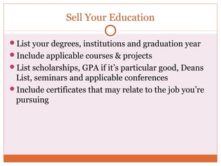 Sell Your Education

List your degrees, institutions and graduation year
Include applicable courses & projects
List scholarships, GPA if it’s particular good, Deans
 List, seminars and applicable conferences
Include certificates that may relate to the job you’re
 pursuing
 