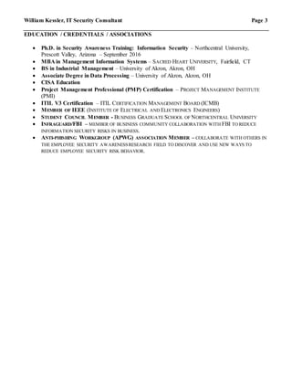 William Kessler, IT Security Consultant Page 3
EDUCATION / CREDENTIALS / ASSOCIATIONS
 Ph.D. in Security Awareness Training: Information Security – Northcentral University,
Prescott Valley, Arizona – September 2016
 MBA in Management Information Systems – SACRED HEART UNIVERSITY, Fairfield, CT
 BS in Industrial Management – University of Akron, Akron, OH
 Associate Degree in Data Processing – University of Akron, Akron, OH
 CISA Education
 Project Management Professional (PMP) Certification – PROJECT MANAGEMENT INSTITUTE
(PMI)
 ITIL V3 Certification – ITIL CERTIFICATION MANAGEMENT BOARD (ICMB)
 MEMBER OF IEEE (INSTITUTE OF ELECTRICAL AND ELECTRONICS ENGINEERS)
 STUDENT COUNCIL MEMBER - BUSINESS GRADUATE SCHOOL OF NORTHCENTRAL UNIVERSITY
 INFRAGUARD/FBI – MEMBER OF BUSINESS COMMUNITY COLLABORATION WITH FBI TO REDUCE
INFORMATION SECURITY RISKS IN BUSINESS.
 ANTI-PHISHING WORKGROUP (APWG) ASSOCIATION MEMBER – COLLABORATE WITH OTHERS IN
THE EMPLOYEE SECURITY AWARENESSRESEARCH FIELD TO DISCOVER AND USE NEW WAYS TO
REDUCE EMPLOYEE SECURITY RISK BEHAVIOR.
 