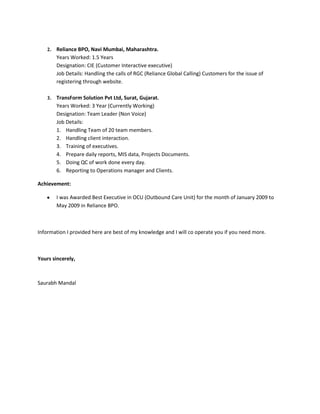2.   Reliance BPO, Navi Mumbai, Maharashtra.
         Years Worked: 1.5 Years
         Designation: CIE (Customer Interactive executive)
         Job Details: Handling the calls of RGC (Reliance Global Calling) Customers for the issue of
         registering through website.

    3.   TransForm Solution Pvt Ltd, Surat, Gujarat.
         Years Worked: 3 Year (Currently Working)
         Designation: Team Leader (Non Voice)
         Job Details:
         1. Handling Team of 20 team members.
         2. Handling client interaction.
         3. Training of executives.
         4. Prepare daily reports, MIS data, Projects Documents.
         5. Doing QC of work done every day.
         6. Reporting to Operations manager and Clients.

Achievement:

         I was Awarded Best Executive in OCU (Outbound Care Unit) for the month of January 2009 to
         May 2009 in Reliance BPO.



Information I provided here are best of my knowledge and I will co operate you if you need more.



Yours sincerely,



Saurabh Mandal
 