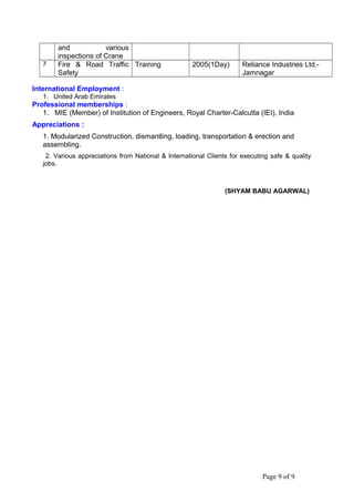 and various
inspections of Crane
7 Fire & Road Traffic
Safety
Training 2005(1Day) Reliance Industries Ltd.-
Jamnagar
International Employment :
1. United Arab Emirates
Professional memberships :
1. MIE (Member) of Institution of Engineers, Royal Charter-Calcutta (IEI), India
Appreciations :
1. Modularized Construction, dismantling, loading, transportation & erection and
assembling.
2. Various appreciations from National & International Clients for executing safe & quality
jobs.
(SHYAM BABU AGARWAL)
Page 9 of 9
 