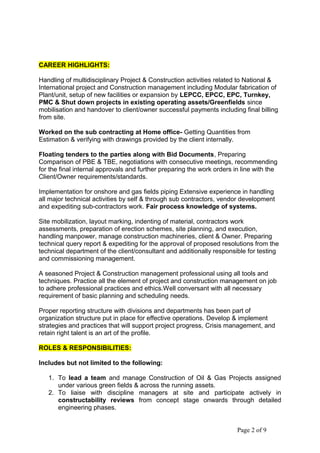 CAREER HIGHLIGHTS:
Handling of multidisciplinary Project & Construction activities related to National &
International project and Construction management including Modular fabrication of
Plant/unit, setup of new facilities or expansion by LEPCC, EPCC, EPC, Turnkey,
PMC & Shut down projects in existing operating assets/Greenfields since
mobilisation and handover to client/owner successful payments including final billing
from site.
Worked on the sub contracting at Home office- Getting Quantities from
Estimation & verifying with drawings provided by the client internally.
Floating tenders to the parties along with Bid Documents, Preparing
Comparison of PBE & TBE, negotiations with consecutive meetings, recommending
for the final internal approvals and further preparing the work orders in line with the
Client/Owner requirements/standards.
Implementation for onshore and gas fields piping Extensive experience in handling
all major technical activities by self & through sub contractors, vendor development
and expediting sub-contractors work. Fair process knowledge of systems.
Site mobilization, layout marking, indenting of material, contractors work
assessments, preparation of erection schemes, site planning, and execution,
handling manpower, manage construction machineries, client & Owner. Preparing
technical query report & expediting for the approval of proposed resolutions from the
technical department of the client/consultant and additionally responsible for testing
and commissioning management.
A seasoned Project & Construction management professional using all tools and
techniques. Practice all the element of project and construction management on job
to adhere professional practices and ethics.Well conversant with all necessary
requirement of basic planning and scheduling needs.
Proper reporting structure with divisions and departments has been part of
organization structure put in place for effective operations. Develop & implement
strategies and practices that will support project progress, Crisis management, and
retain right talent is an art of the profile.
ROLES & RESPONSIBILITIES:
Includes but not limited to the following:
1. To lead a team and manage Construction of Oil & Gas Projects assigned
under various green fields & across the running assets.
2. To liaise with discipline managers at site and participate actively in
constructability reviews from concept stage onwards through detailed
engineering phases.
Page 2 of 9
 