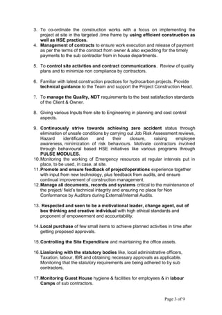 3. To co-ordinate the construction works with a focus on implementing the
project at site in the targeted .time frame by using efficient construction as
well as HSE practices.
4. Management of contracts to ensure work execution and release of payment
as per the terms of the contract from owner & also expediting for the timely
payments to the sub contractor from in house departments.
5. To control site activities and contract communications. Review of quality
plans and to minimize non compliance by contractors.
6. Familiar with latest construction practices for hydrocarbon projects. Provide
technical guidance to the Team and support the Project Construction Head.
7. To manage the Quality, NDT requirements to the best satisfaction standards
of the Client & Owner.
8. Giving various Inputs from site to Engineering in planning and cost control
aspects.
9. Continuously strive towards achieving zero accident status through
elimination of unsafe conditions by carrying out Job Risk Assessment reviews,
Hazard identification and their closure, raising employee
awareness, minimization of risk behaviours. Motivate contractors involved
through behavioural based HSE initiatives like various programs through
PULSE MODULES.
10.Monitoring the working of Emergency resources at regular intervals put in
place, to be used, in case, at site.
11.Promote and ensure feedback of project/operations experience together
with input from new technology, plus feedback from audits, and ensure
continual improvement of construction management.
12.Manage all documents, records and systems critical to the maintenance of
the project/ field’s technical integrity and ensuring no place for Non
Conformance by Auditors during External/Internal Audits.
13. Respected and seen to be a motivational leader, change agent, out of
box thinking and creative individual with high ethical standards and
proponent of empowerment and accountability.
14.Local purchase of few small items to achieve planned activities in time after
getting proposed approvals.
15.Controlling the Site Expenditure and maintaining the office assets.
16.Liasioning with the statutory bodies like, local administrative officers,
Taxation, labour, IBR and obtaining necessary approvals as applicable.
Monitoring that the statutory requirements are being adhered to by sub
contractors.
17.Monitoring Guest House hygiene & facilities for employees & in labour
Camps of sub contractors.
Page 3 of 9
 