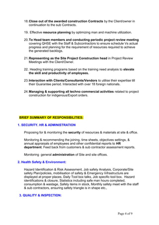 18.Close out of the awarded construction Contracts by the Client/owner in
continuation to the sub Contracts.
19. Effective resource planning by optimizing man and machine utilization.
20.To Head team members and conducting periodic project review meeting
covering QHSE with the Staff & Subcontractors to ensure schedule Vs actual
progress and planning for the requirement of resources required to achieve
the generated backlogs.
21.Representing as the Site Project Construction head in Project Review
Meetings with the Client/Owner.
22. Heading training programs based on the training need analysis to elevate
the skill and productivity of employees.
23.Interaction with Clients/Consultants/Vendors to utilise their expertise till
their Guarantee period. Interacted with over 18 foreign nationals.
24.Managing & supporting all techno commercial activities related to project
construction for indigenous/Export orders.
BRIEF SUMMARY OF RESPONSIBILITIES:
1. SECURITY. HR & ADMINISTRATION
Proposing for & monitoring the security of resources & materials at site & office.
Monitoring & recommending the joining, time sheets, objectives settings, &
annual appraisals of employees and other confidential reports to HR
department. Feed back from customers & sub contractor assessment reports.
Monitoring general administration of Site and site offices.
2. Health Safety & Environment:
Hazard Identification & Risk Assessment, Job safety Analysis, Corporate/Site
safety Plan/policies, mobilisation of safety & Emergency Infrastructure are
displayed at proper places, Daily Tool box talks, Job specific tool box. Hazard
identifications & closure, Statistics including safe man hours completed,
consumption & wastage, Safety items in stock, Monthly safety meet with the staff
& sub contractors, ensuring safety triangle is in shape etc.,
3. QUALITY & INSPECTION:
Page 4 of 9
 