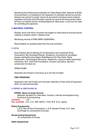 Monitoring Key Performance Indicators for Weld Repair Rate, Reworks & NCRs.
Ensuring there is no backlog for the inspection Vs activities carried out and the
testing’s are carried in proper manner & documents including Inward material
inspection & Excess short Deviation reports are send to the procurement within
48 Hours of receipt and are reviewed/signed on daily basis, on job tool box talks
for controlling the rejections.
4. MATERIAL CONTROL:
Receipt, Issue and return Vouchers are logged on daily basis & ensuring issued
material is properly stored / utilised at site.
Monitoring records of DRR/ MRR/ ESDR/IMIRs.
Reconciliation on quarterly basis from the sub contractor.
5. CIVIL
Area Grading, Bench Marking for the Elevations and coordinate Piling,
Excavations, Bar bending/Schedule, Shuttering, Concreting for all polygon
shapes (with/without foundation Bolts/Sleeves) for Pipe Rack, Stack,
Equipments, Technological Structures, Reservoirs, Laying of water barrier/Geo
membrane, M.S. Tank Pad Foundations, Circular ring beams, slip form
construction for stack etc.
STRUCTURE
Assembly and erection of structure up to 24 mtrs of height
FIRE PROOFING:
Application with Vermiculite and Concrete materials on Pipe racks & Equipment
skirts via machine/manually.
6. PIPING & MECHANICAL
PIPING: Above & Under Ground
Materials Handled-For Fabrication, Erection, internal cement/glass lining,
Flushing & Commissioning.
Jacketed : CS
Non Jacketed: S.S., C.S., IBR, NACE, LTCS, M.S. & G.I. piping.
.
Rotary Equipments:
L.N.G. Boil off Gas Compressors, L.N.G. Booster Pumps, D.G. Sets,
Centrifugal air compressors & pumps.
Reciprocating Equipments:
Air compressors & Pumps
Static Equipments:
Page 5 of 9
 