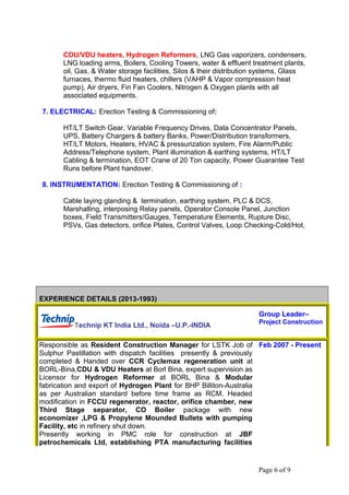 CDU/VDU heaters, Hydrogen Reformers, LNG Gas vaporizers, condensers,
LNG loading arms, Boilers, Cooling Towers, water & effluent treatment plants,
oil, Gas, & Water storage facilities, Silos & their distribution systems, Glass
furnaces, thermo fluid heaters, chillers (VAHP & Vapor compression heat
pump), Air dryers, Fin Fan Coolers, Nitrogen & Oxygen plants with all
associated equipments.
7. ELECTRICAL: Erection Testing & Commissioning of:
HT/LT Switch Gear, Variable Frequency Drives, Data Concentrator Panels,
UPS, Battery Chargers & battery Banks, Power/Distribution transformers,
HT/LT Motors, Heaters, HVAC & pressurization system, Fire Alarm/Public
Address/Telephone system, Plant illumination & earthing systems, HT/LT
Cabling & termination, EOT Crane of 20 Ton capacity, Power Guarantee Test
Runs before Plant handover.
8. INSTRUMENTATION: Erection Testing & Commissioning of :
Cable laying glanding & termination, earthing system, PLC & DCS,
Marshalling, interposing Relay panels, Operator Console Panel, Junction
boxes, Field Transmitters/Gauges, Temperature Elements, Rupture Disc,
PSVs, Gas detectors, orifice Plates, Control Valves, Loop Checking-Cold/Hot,
EXPERIENCE DETAILS (2013-1993)
Technip KT India Ltd., Noida –U.P.-INDIA
Group Leader–
Project Construction
Responsible as Resident Construction Manager for LSTK Job of
Sulphur Pastillation with dispatch facilities presently & previously
completed & Handed over CCR Cyclemax regeneration unit at
BORL-Bina,CDU & VDU Heaters at Borl Bina, expert supervision as
Licensor for Hydrogen Reformer at BORL Bina & Modular
fabrication and export of Hydrogen Plant for BHP Billiton-Australia
as per Australian standard before time frame as RCM. Headed
modification in FCCU regenerator, reactor, orifice chamber, new
Third Stage separator, CO Boiler package with new
economizer ,LPG & Propylene Mounded Bullets with pumping
Facility, etc in refinery shut down.
Presently working in PMC role for construction at JBF
petrochemicals Ltd, establishing PTA manufacturing facilities
Feb 2007 - Present
Page 6 of 9
 
