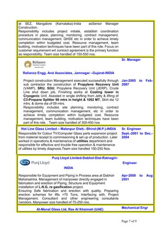 at SEZ, Mangalore (Karnataka)-India asSenior Manager
Construction.
Responsibility includes project initiate, establish coordination
procedure in place, planning, monitoring, contract management,
communication management, QHSE etc in order to achieve timely
completion within budgeted cost. Resource management, team
building, motivation techniques have been part of this role. Focus on
customer requirement wrt contract agreement is the primary function
as responsibility. Team size handled of 150-550 nos.
Reliance Engg. And Associates, Jamnagar –Gujarat-INDIA
Sr. Manager
Project construction Management executed successfully through
sub contractor the construction of Propylene Recovery Unit
(VAMP), SRU, SGU, Propylene Recovery Unit (JERP), Crude
Line shut down job, Finishing works at Cooling tower in
Cryogenic Unit. Assisted in single shifting from Jetty & lifting of
C3-Propane Splitter 98 mtrs in height & 1002 MT, Skirt dia 12
mtrs. & dome dia of 09 mtrs.
Responsibility includes site planning, monitoring, contract
management, communication management, etc in order to
achieve timely completion within budgeted cost. Resource
management, team building, motivation techniques have been
part of this role. . Team size handled of 300-450 nos
Jan-2005 to Feb-
2007
Hot Line Glass Limited – Malanpur Distt.- Bhind-(M.P.)-INDIA Sr. Engineer
Responsible for Colour TV/Computer Glass parts expansion project
from material receipt to commissioning & set up of production. Later
worked in operations & maintenance of utilities department and
responsible for effective and trouble free operation & maintenance
of utilities by timely diagnosis.Team size handled 100-250 Nos.
Sept.-2001 to Dec.-
2004
Punj Lloyd Limited-Dabhol-Dist-Ratnagiri-
INDIA
Engineer
Responsible for Equipment and Piping in Process area at Dabhol-
Maharashtra. Management of manpower directly engaged in
fabrication and erection of Piping, Structure and Equipment
installation of L.N.G. re gasification project.
Ensuring Safe fabrication and erection with quality, Preparing
erection schemes for lifts >75 Tons, Interfacing with, Project
Management, Consultant and other engineering consultants
/vendors. Manpower size handled of 75-250 nos.
Apr-2000 to Aug
2001
Al-Manal Glass Ltd, Ras Al Khaimah (UAE)
Mechanical Engr
Page 7 of 9
 