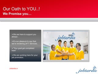 Jobtardis.in
Our Oath to YOU..!
We Promise you…
We are here to support you
always .
It’s our pleasure to say that,
we’re rendering 24*7 Services.
”Your goal get completed
here”
We are working here for your
job promotion.
 