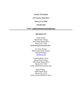 Sunday M. Solomon

       112 Country Oaks Drive

          Macon, GA 31220

            478-207-4036

Email: sundaysolomon@rocketmail.com


           REFERENCES

            Sarah Worley
          Macon State College
       100 College Station Drive
           Macon, GA 31204
    sarah.worley@maconstate.edu

           Dr. Joyce Wesley
      Bibb County Public Schools
           Retired Principal
            Jtw6@cox.net

        Linda Rydholm, M.Ed.
         Macon State College
       100 College Station Drive
           Macon, GA 31204
    Linda.rydholm@maconstate.edu

           Selina McKay
         6600 Forsyth Drive
          Macon GA, 31210
    smckay.howard@bibb.k12.ga.us
 