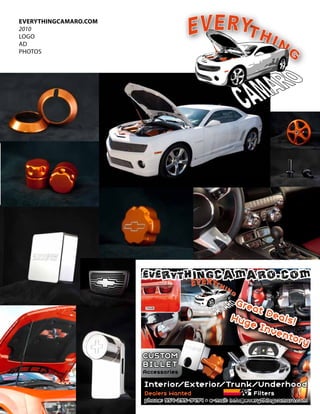 everYtHingcamarO.cOm
2010
lOgO
AD
PHOtOS




                       EVERYTHINGCAMARO.COM

                                                     G re
                                                          at D
                                                    Hug        eals
                                                         e In       !
                                                              ven
                                                                  to r y
                       CUSTOM
                       BIllET
                       Accessories

                       Interior/Exterior/Trunk/Underhood
                       Dealers Wanted                      Filters
                       phone: 954-295-9494 • e-mail: info@everythingcamaro.com
 