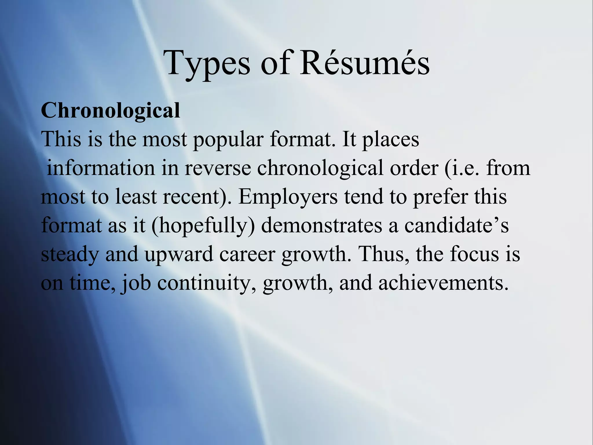 Types of Résumés Chronological This is the most popular format. It places information in reverse chronological order (i.e. from  most to least recent). Employers tend to prefer this  format as it (hopefully) demonstrates a candidate’s  steady and upward career growth. Thus, the focus is  on time, job continuity, growth, and achievements. 