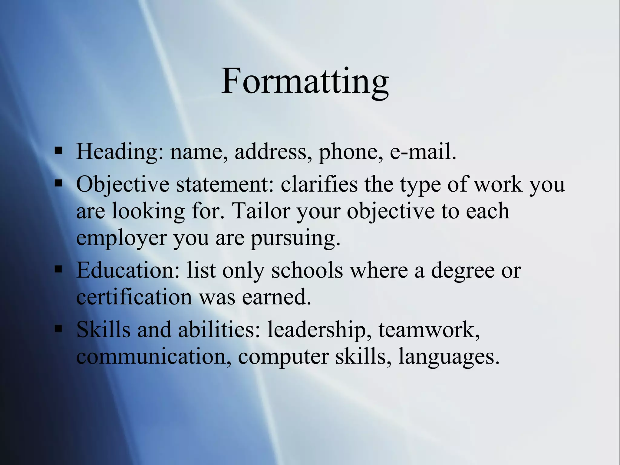 Formatting  Heading: name, address, phone, e-mail. Objective statement: clarifies the type of work you are looking for. Tailor your objective to each employer you are pursuing. Education: list only schools where a degree or certification was earned. Skills and abilities: leadership, teamwork, communication, computer skills, languages. 