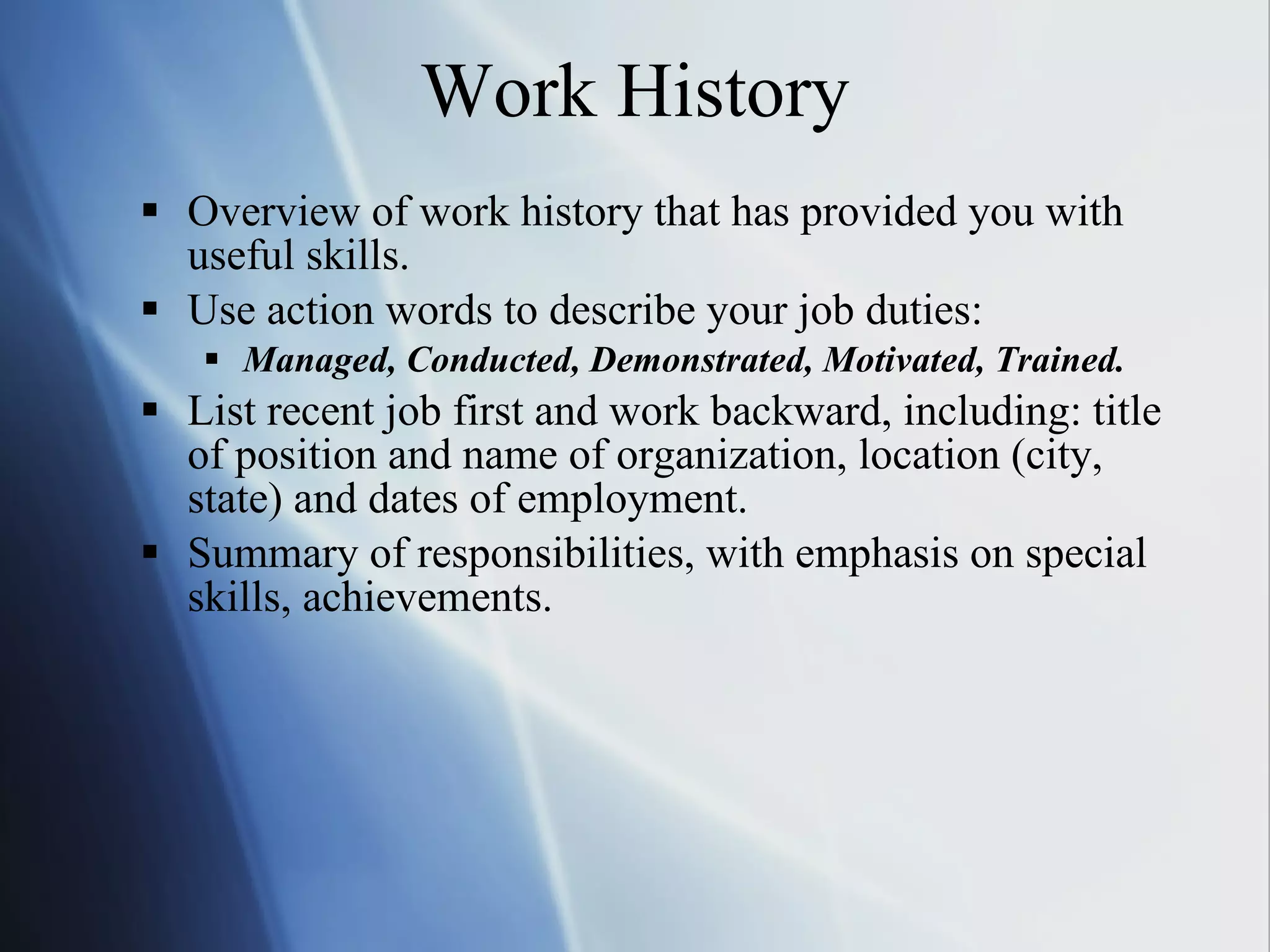 Work History Overview of work history that has provided you with useful skills. Use action words to describe your job duties: Managed, Conducted, Demonstrated, Motivated, Trained. List recent job first and work backward, including: title of position and name of organization, location (city, state) and dates of employment. Summary of responsibilities, with emphasis on special skills, achievements. 