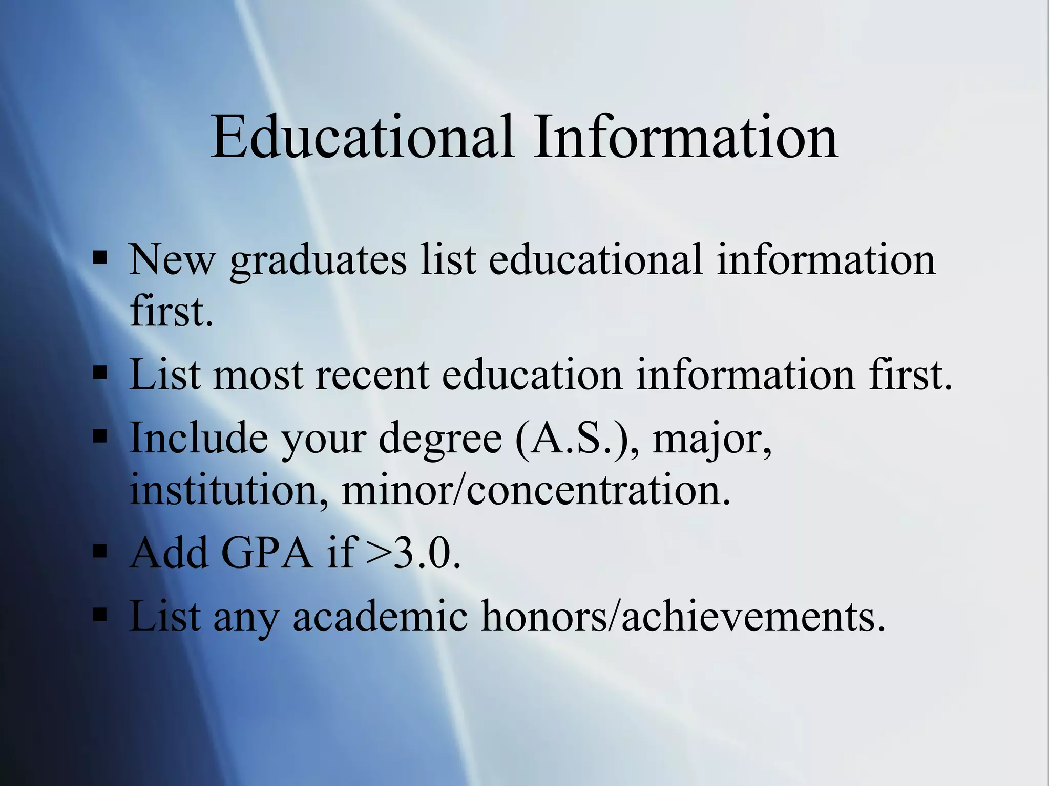 Educational Information New graduates list educational information first. List most recent education information first. Include your degree (A.S.), major, institution, minor/concentration. Add GPA if >3.0. List any academic honors/achievements. 