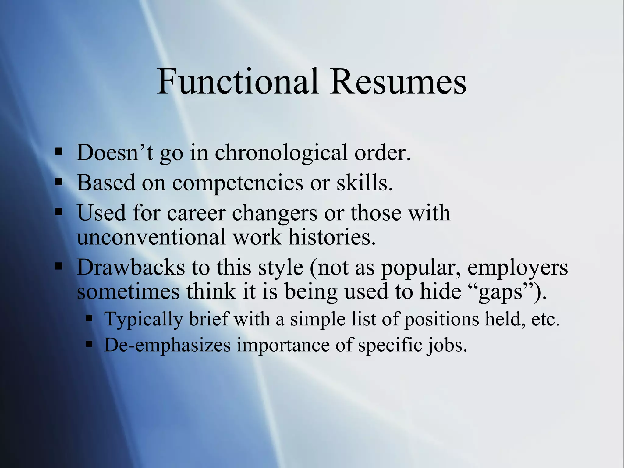 Functional Resumes Doesn’t go in chronological order. Based on competencies or skills. Used for career changers or those with unconventional work histories.  Drawbacks to this style (not as popular, employers sometimes think it is being used to hide “gaps”). Typically brief with a simple list of positions held, etc. De-emphasizes importance of specific jobs. 
