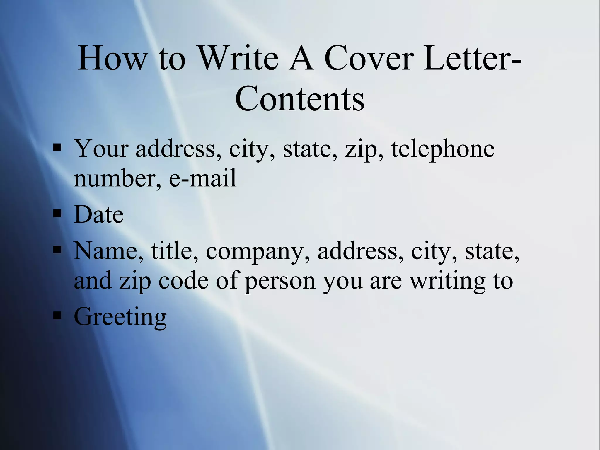 How to Write A Cover Letter-Contents Your address, city, state, zip, telephone number, e-mail Date Name, title, company, address, city, state, and zip code of person you are writing to Greeting  