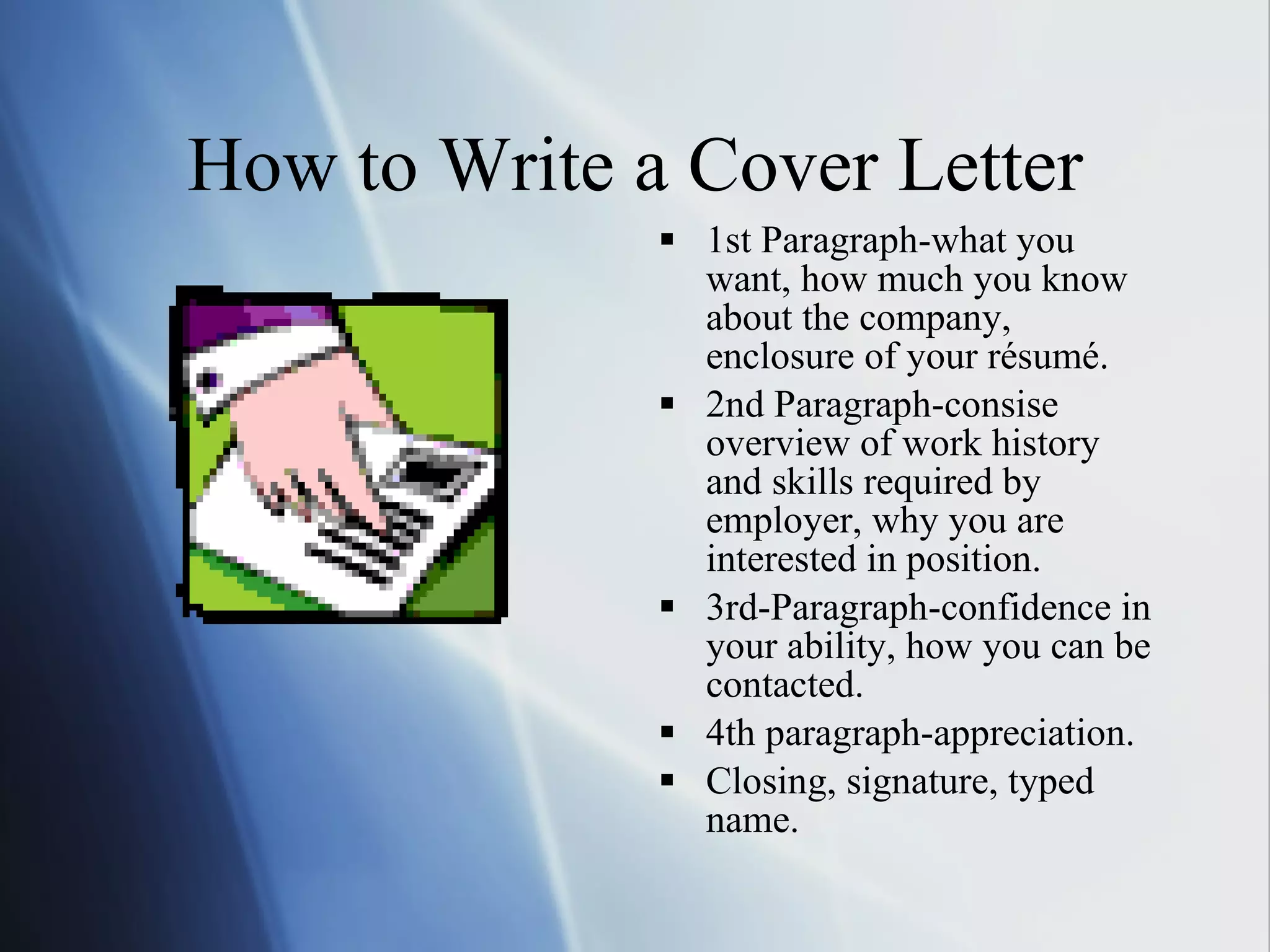 How to Write a Cover Letter 1st Paragraph-what you want, how much you know about the company, enclosure of your résumé. 2nd Paragraph-consise overview of work history and skills required by employer, why you are interested in position. 3rd-Paragraph-confidence in  your ability, how you can be contacted. 4th paragraph-appreciation. Closing, signature, typed name. 