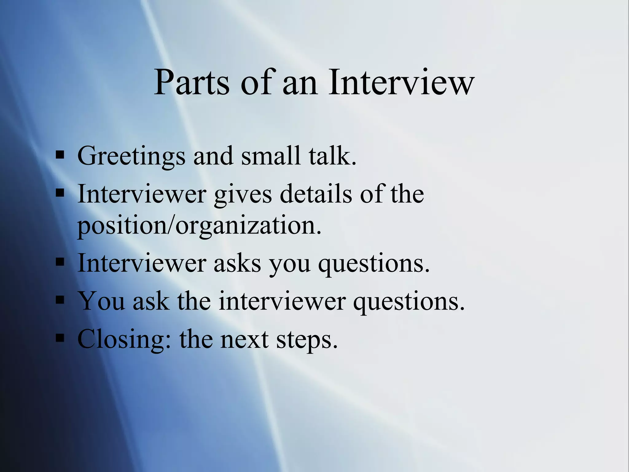Parts of an Interview Greetings and small talk. Interviewer gives details of the position/organization. Interviewer asks you questions. You ask the interviewer questions. Closing: the next steps. 