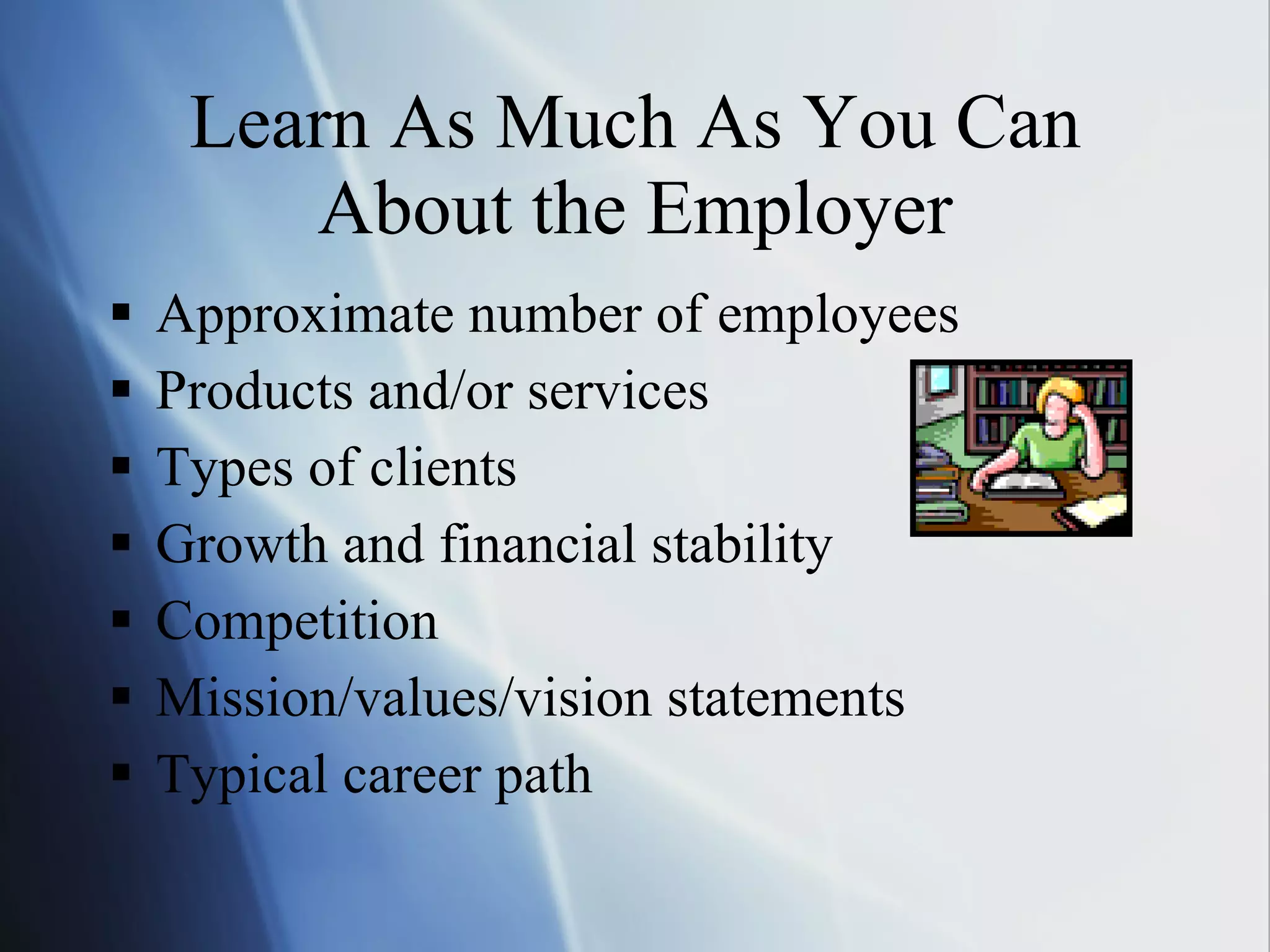 Learn As Much As You Can About the Employer Approximate number of employees Products and/or services Types of clients Growth and financial stability Competition Mission/values/vision statements Typical career path 