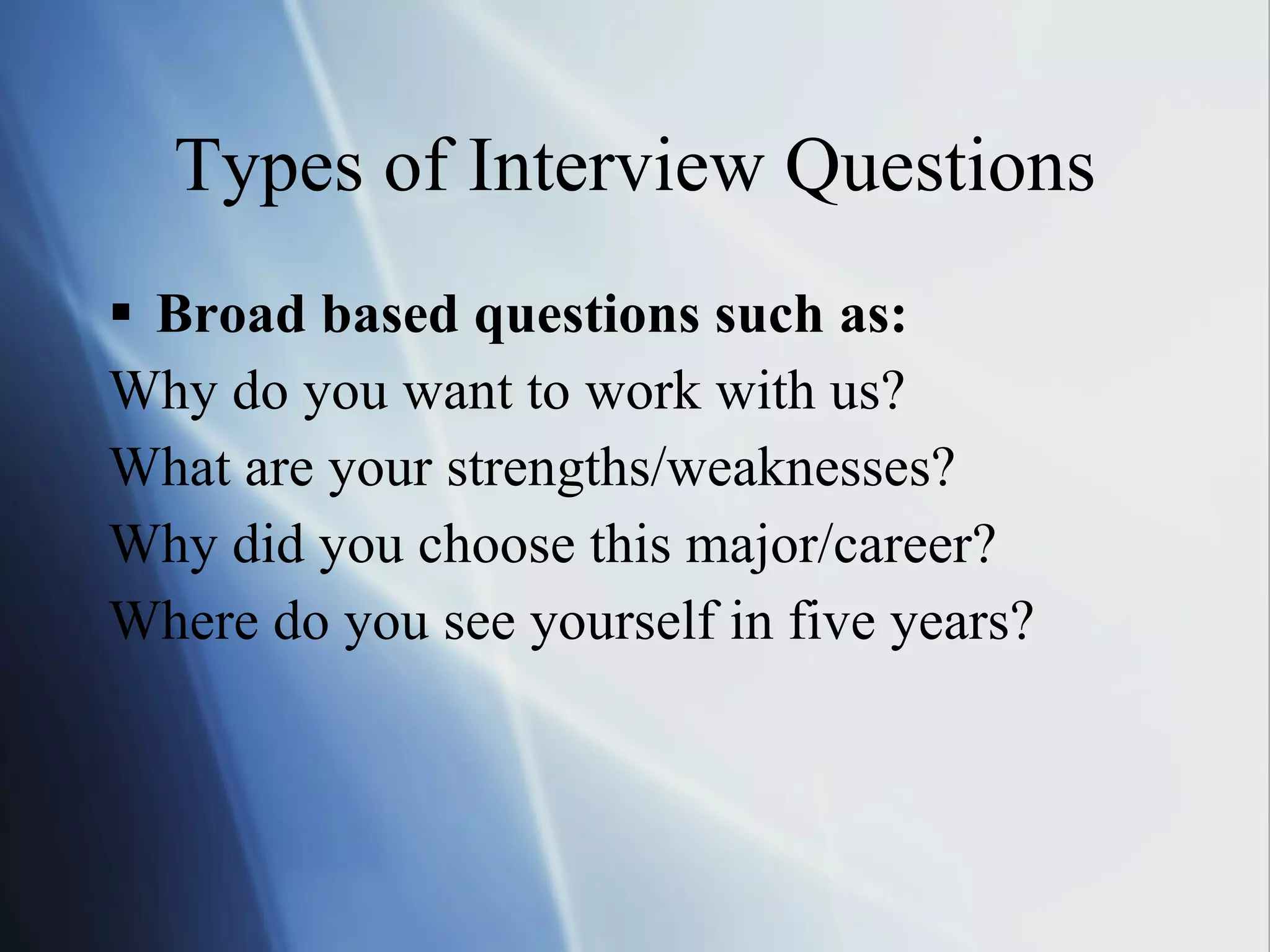 Types of Interview Questions Broad based questions such as:   Why do you want to work with us?  What are your strengths/weaknesses? Why did you choose this major/career? Where do you see yourself in five years? 