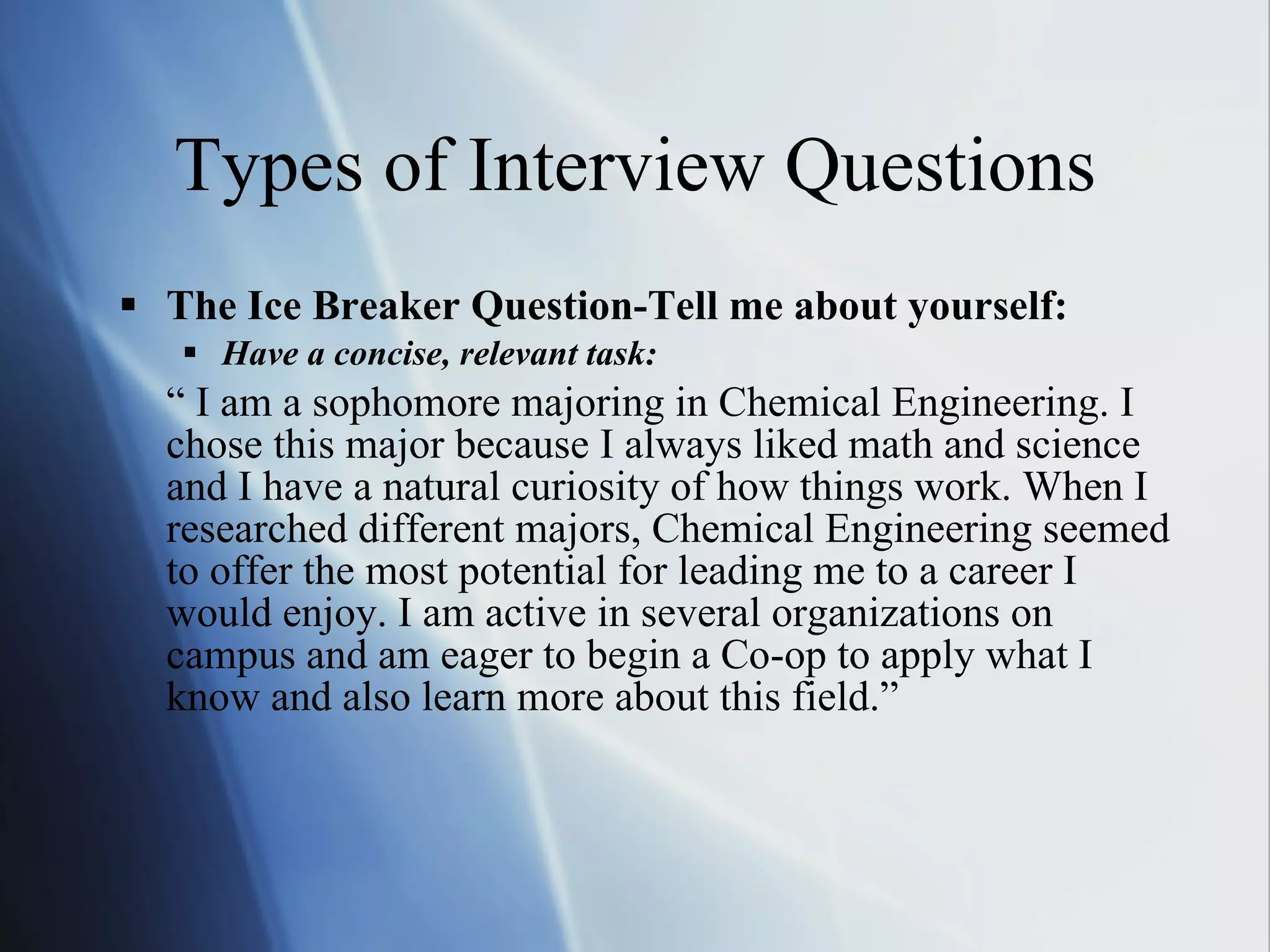 Types of Interview Questions The Ice Breaker Question-Tell me about yourself:  Have a concise, relevant task: “  I am a sophomore majoring in Chemical Engineering. I chose this major because I always liked math and science and I have a natural curiosity of how things work. When I researched different majors, Chemical Engineering seemed to offer the most potential for leading me to a career I would enjoy. I am active in several organizations on campus and am eager to begin a Co-op to apply what I know and also learn more about this field.” 