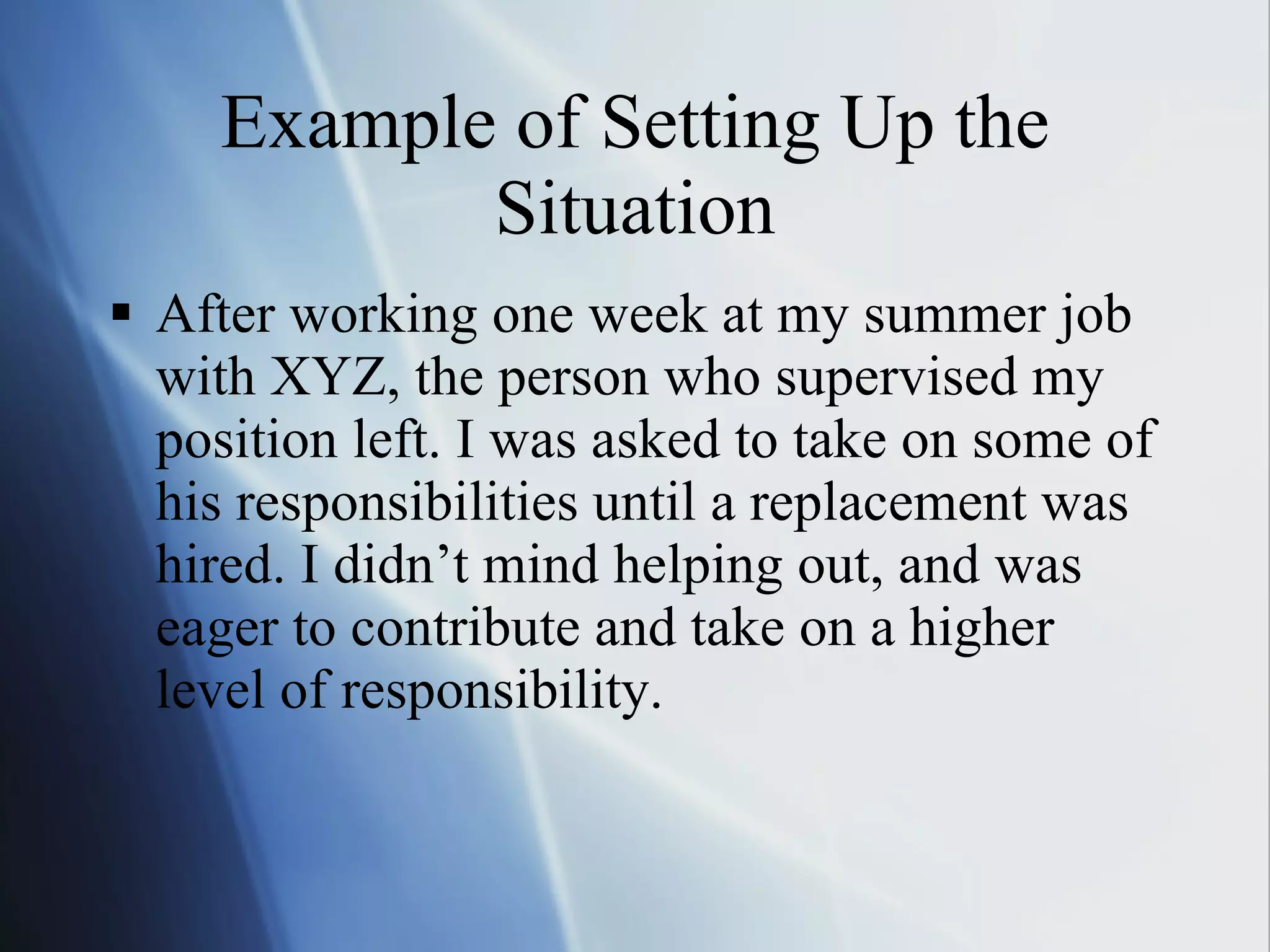 Example of Setting Up the Situation After working one week at my summer job with XYZ, the person who supervised my position left. I was asked to take on some of his responsibilities until a replacement was hired. I didn’t mind helping out, and was eager to contribute and take on a higher level of responsibility. 