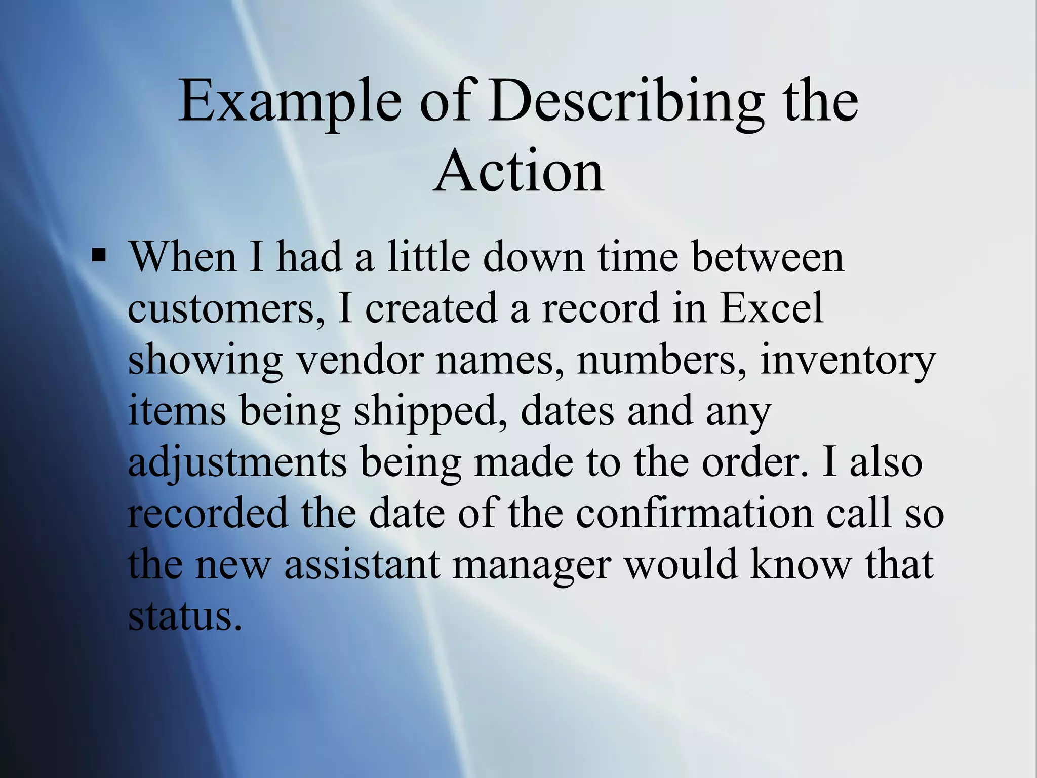 Example of Describing the Action When I had a little down time between customers, I created a record in Excel showing vendor names, numbers, inventory items being shipped, dates and any adjustments being made to the order. I also recorded the date of the confirmation call so the new assistant manager would know that status. 