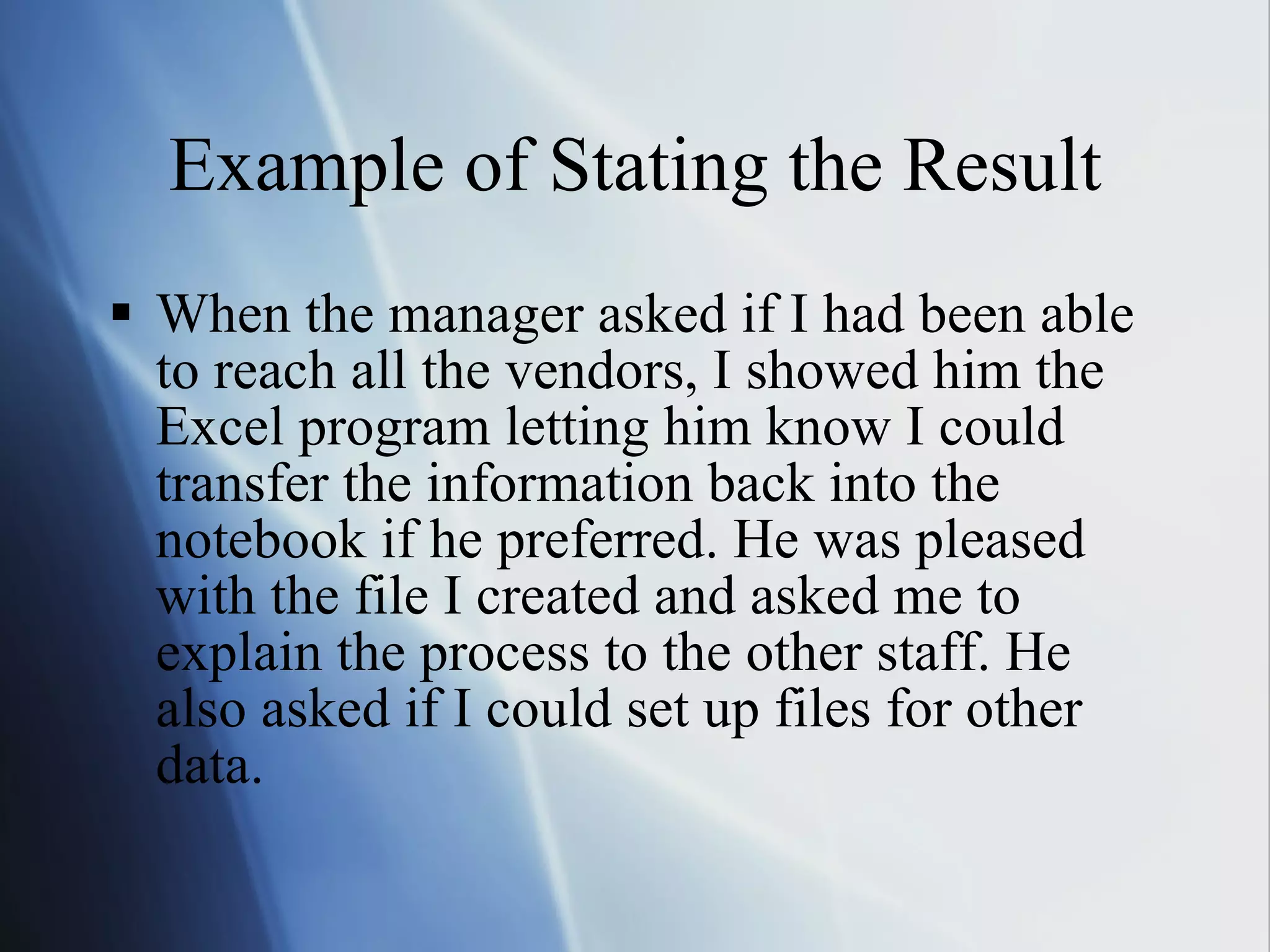 Example of Stating the Result When the manager asked if I had been able to reach all the vendors, I showed him the Excel program letting him know I could transfer the information back into the notebook if he preferred. He was pleased with the file I created and asked me to explain the process to the other staff. He also asked if I could set up files for other data. 