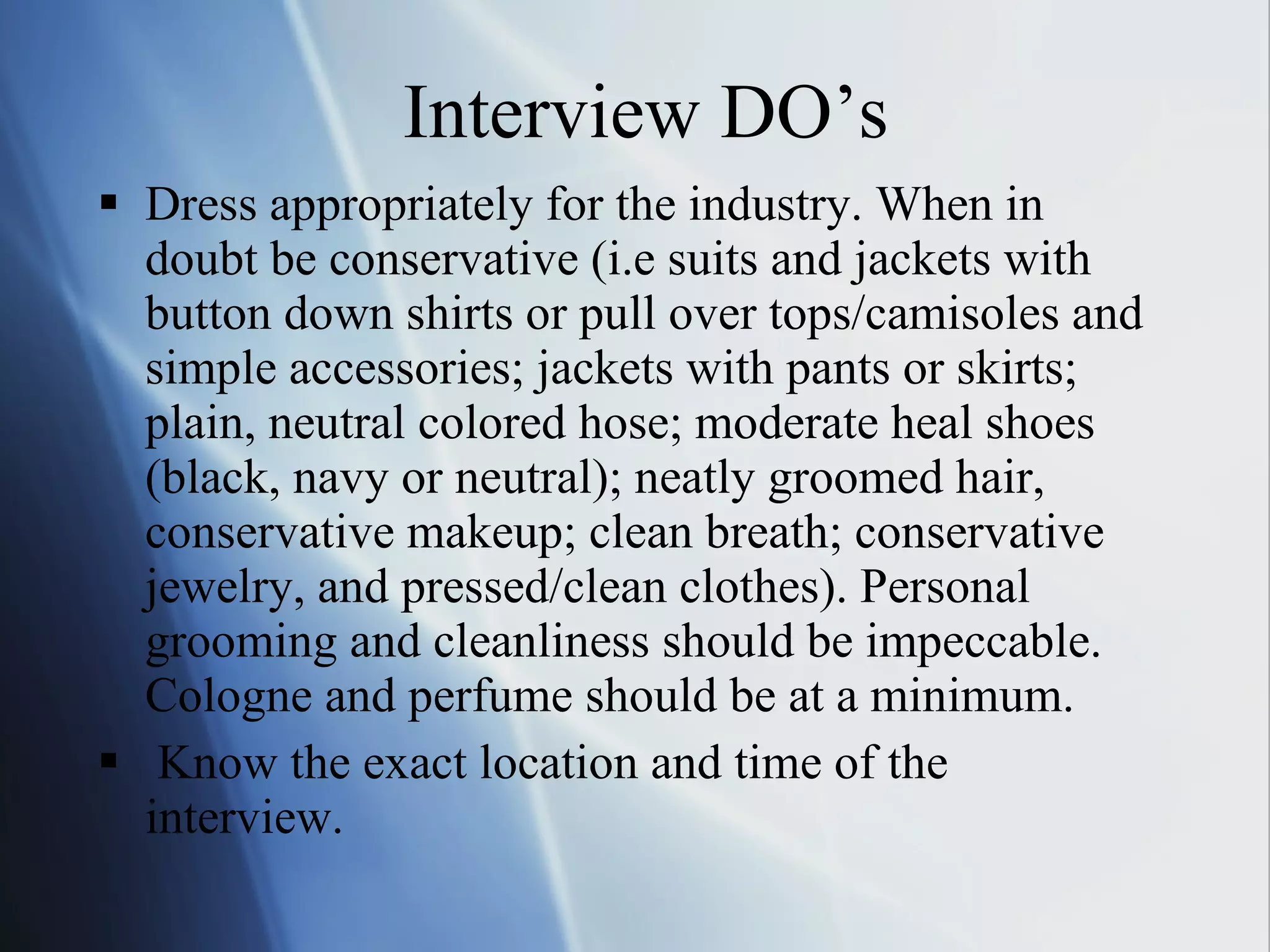 Interview DO’s Dress appropriately for the industry. When in doubt be conservative (i.e suits and jackets with button down shirts or pull over tops/camisoles and simple accessories; jackets with pants or skirts; plain, neutral colored hose; moderate heal shoes (black, navy or neutral); neatly groomed hair, conservative makeup; clean breath; conservative  jewelry, and pressed/clean clothes). Personal grooming and cleanliness should be impeccable. Cologne and perfume should be at a minimum.  Know the exact location and time of the interview.  