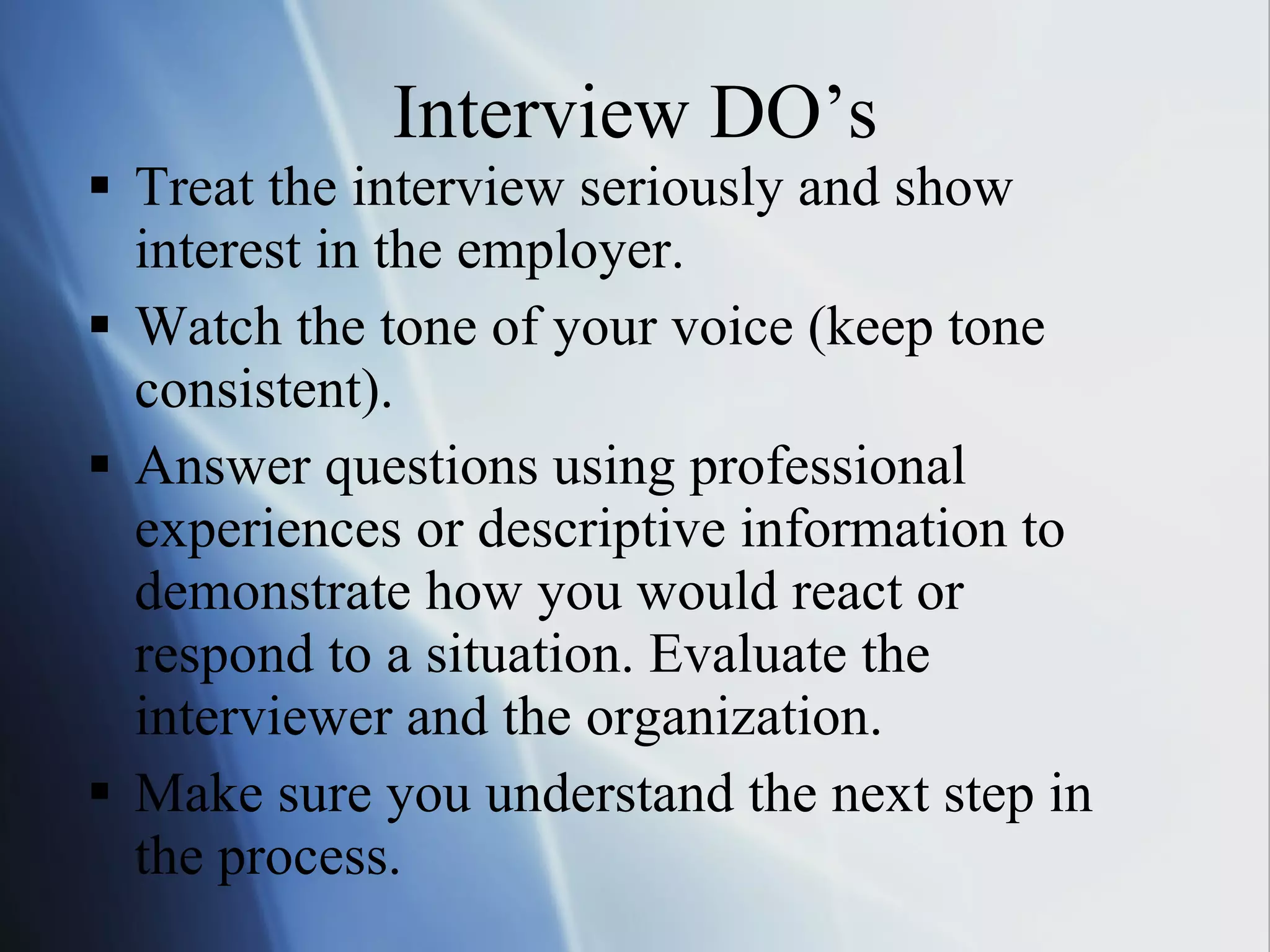 Interview DO’s Treat the interview seriously and show interest in the employer. Watch the tone of your voice (keep tone consistent). Answer questions using professional experiences or descriptive information to demonstrate how you would react or respond to a situation. Evaluate the interviewer and the organization. Make sure you understand the next step in the process. 