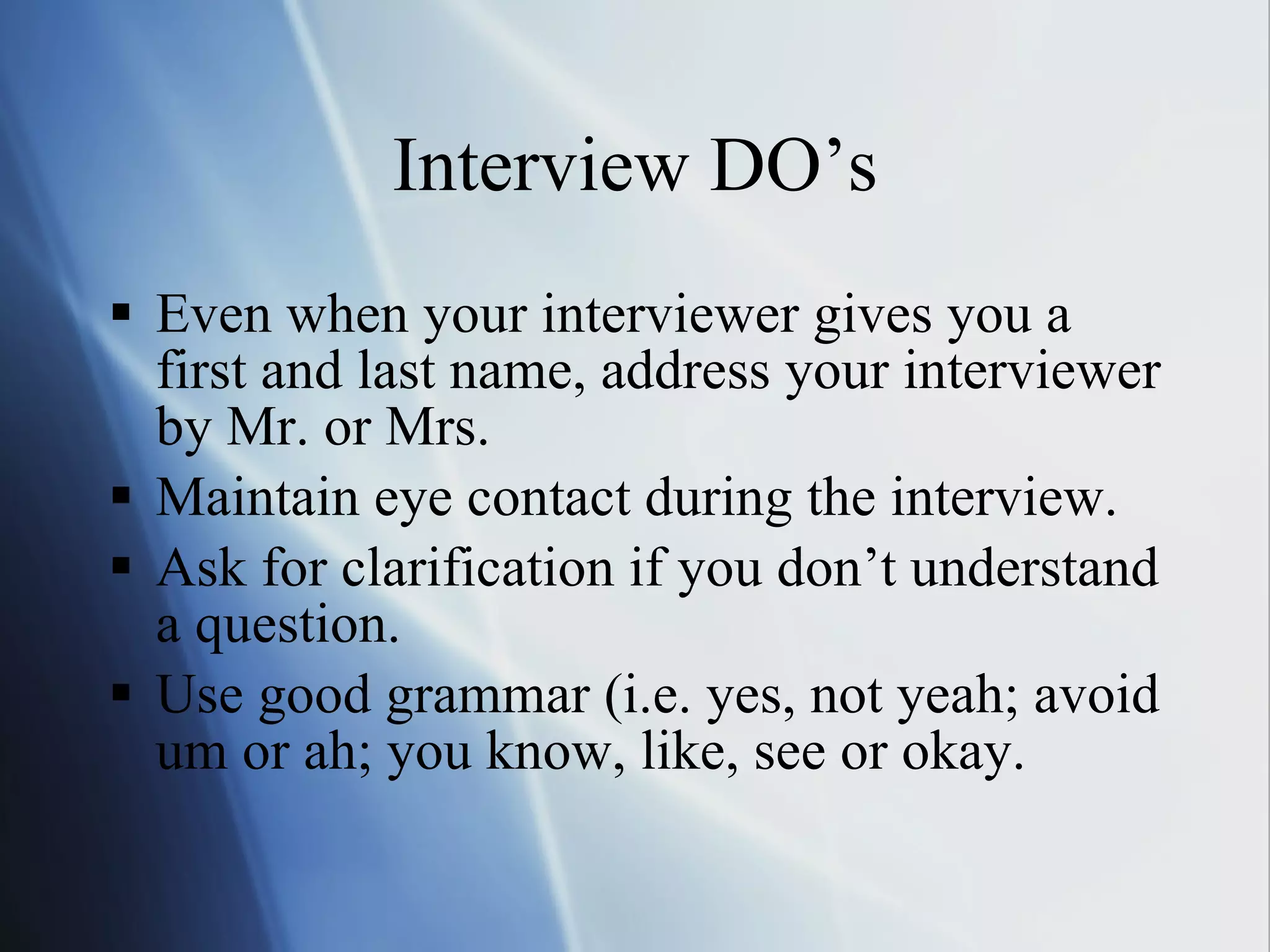 Interview DO’s Even when your interviewer gives you a first and last name, address your interviewer by Mr. or Mrs. Maintain eye contact during the interview. Ask for clarification if you don’t understand a question. Use good grammar (i.e. yes, not yeah; avoid um or ah; you know, like, see or okay. 