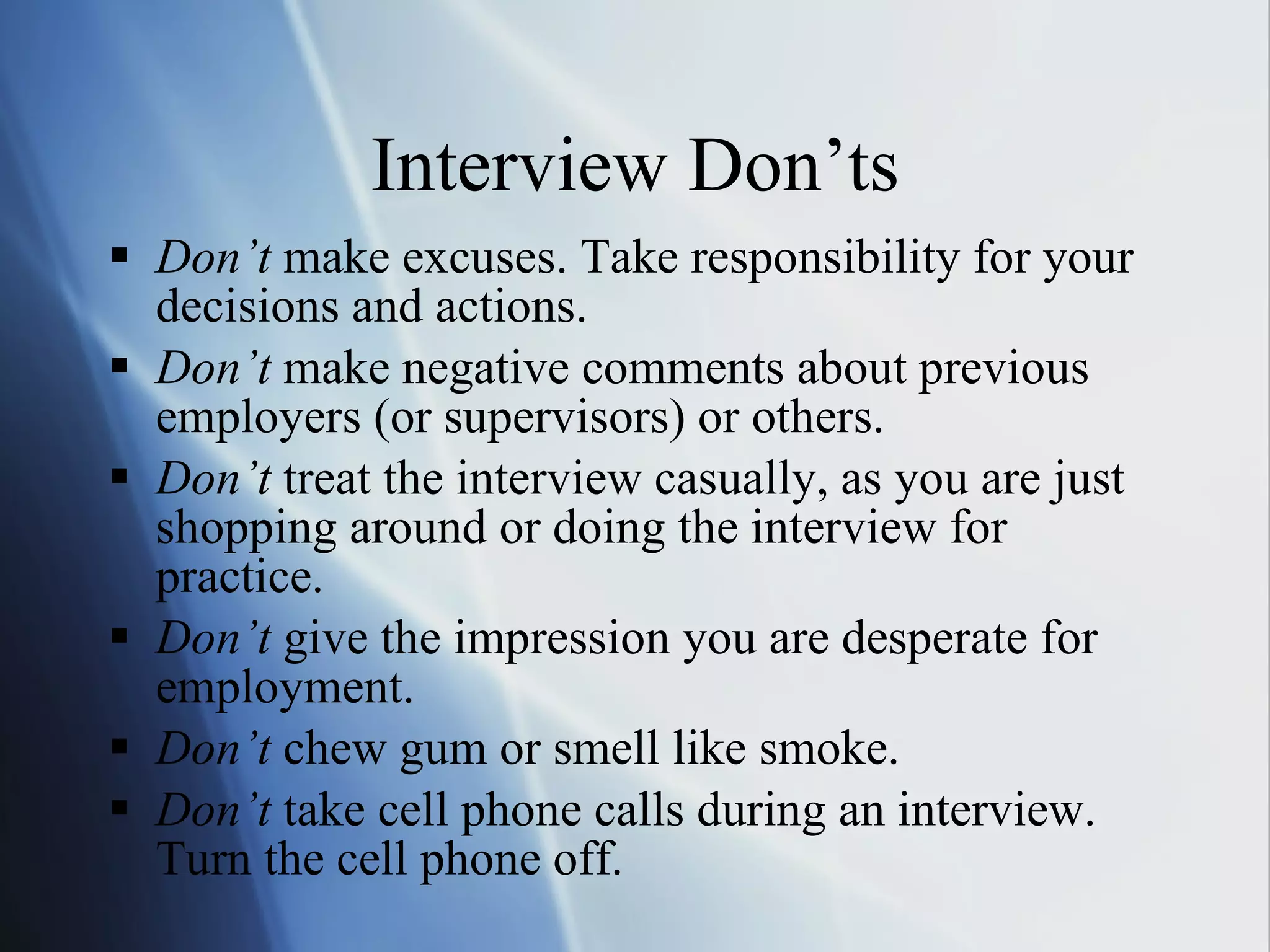 Interview Don’ts Don’t  make excuses. Take responsibility for your decisions and actions. Don’t  make negative comments about previous employers (or supervisors) or others. Don’t  treat the interview casually, as you are just shopping around or doing the interview for practice. Don’t  give the impression you are desperate for employment.  Don’t  chew gum or smell like smoke. Don’t  take cell phone calls during an interview. Turn the cell phone off. 