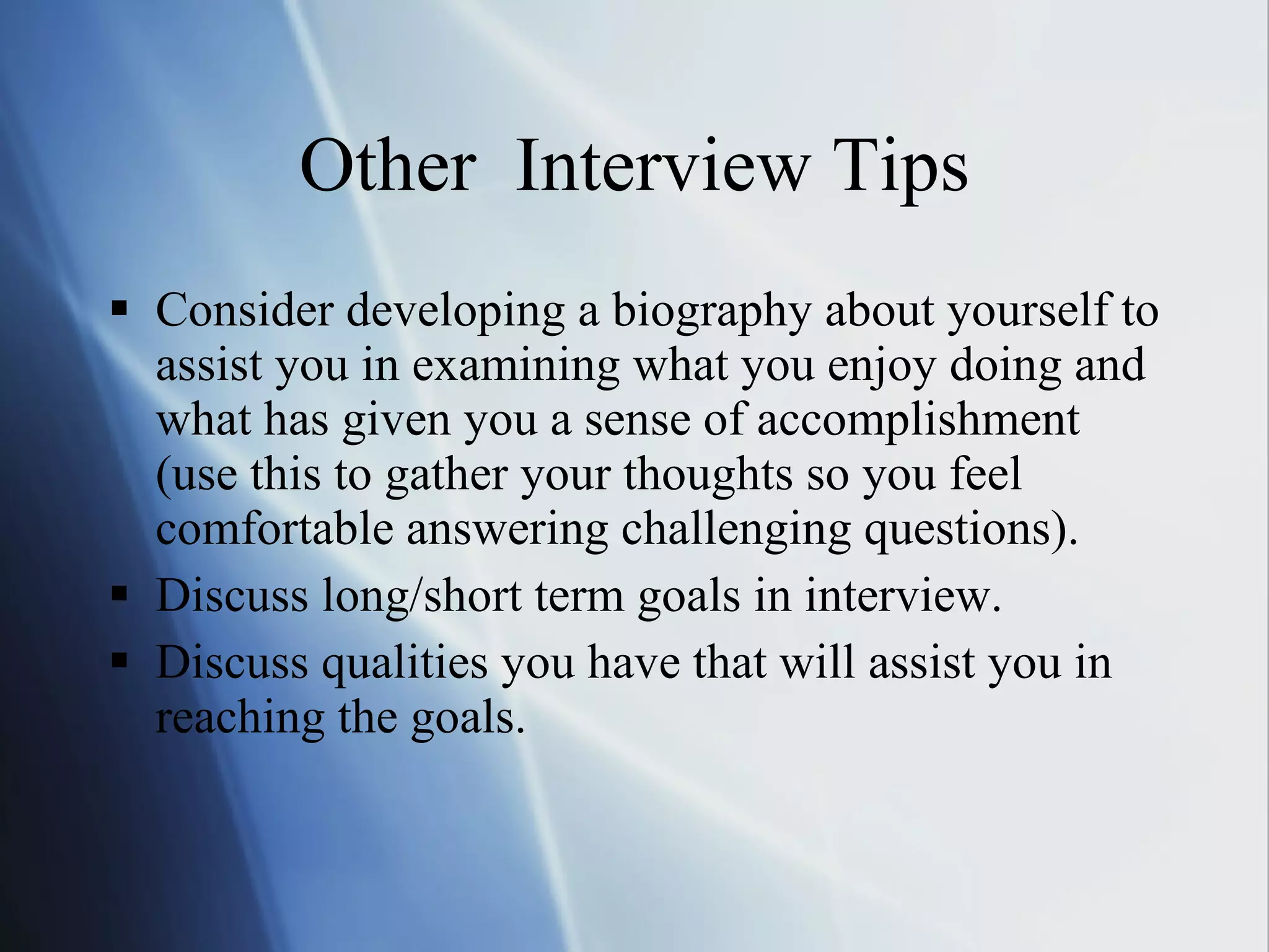 Other  Interview Tips Consider developing a biography about yourself to assist you in examining what you enjoy doing and what has given you a sense of accomplishment (use this to gather your thoughts so you feel comfortable answering challenging questions). Discuss long/short term goals in interview. Discuss qualities you have that will assist you in reaching the goals. 