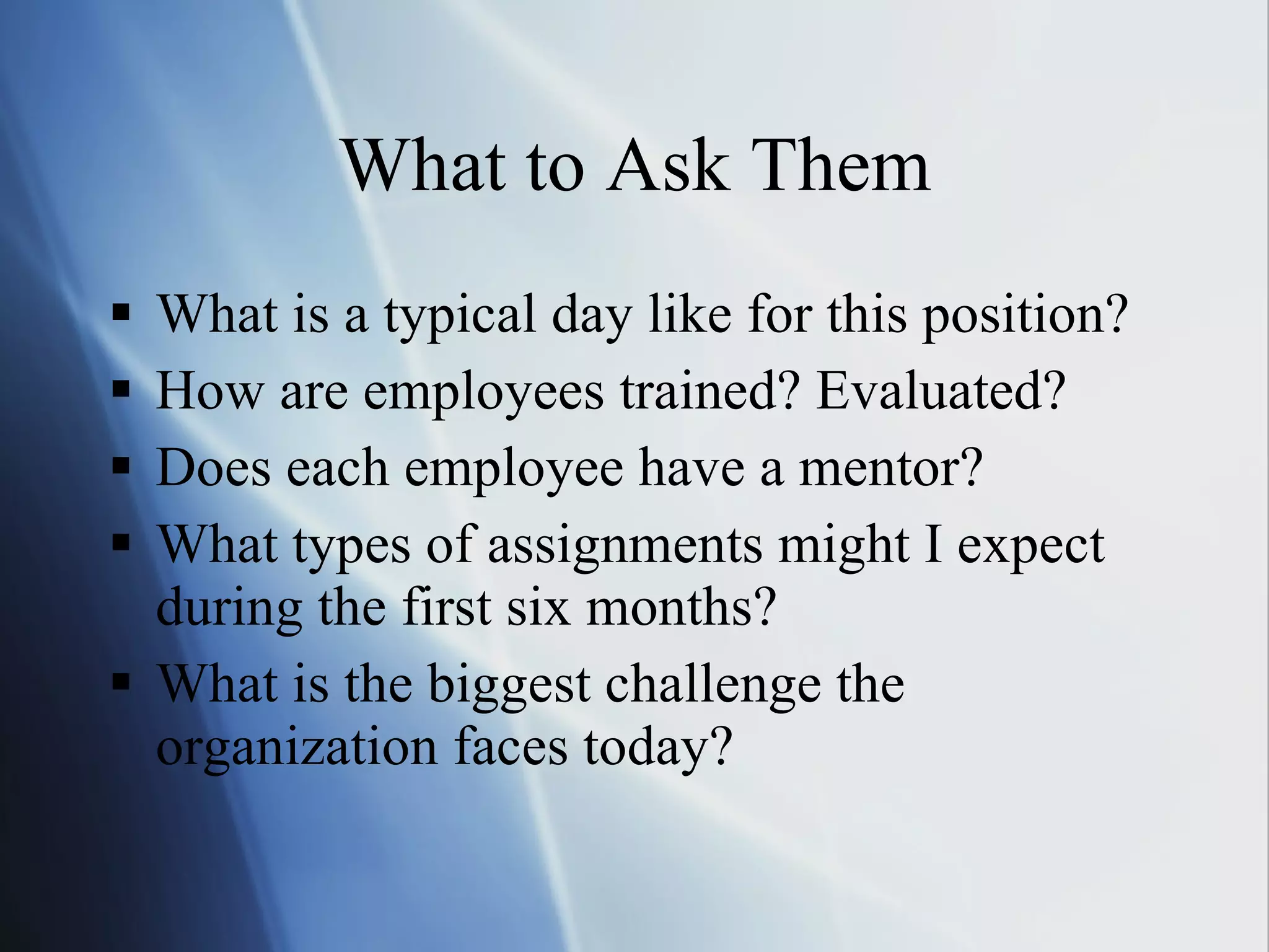 What to Ask Them What is a typical day like for this position? How are employees trained? Evaluated? Does each employee have a mentor? What types of assignments might I expect during the first six months? What is the biggest challenge the organization faces today? 