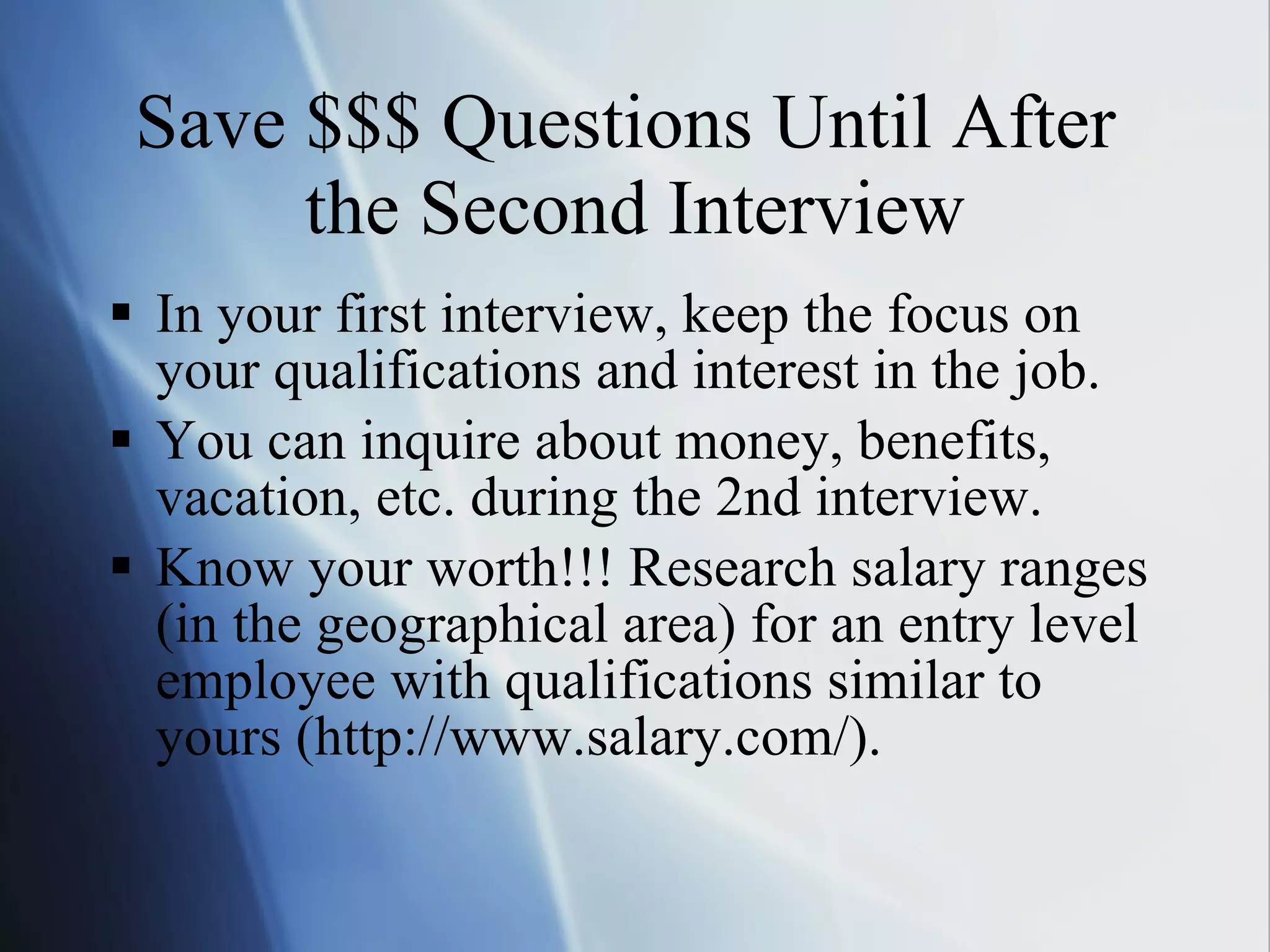 Save $$$ Questions Until After  the Second Interview In your first interview, keep the focus on your qualifications and interest in the job. You can inquire about money, benefits, vacation, etc. during the 2nd interview. Know your worth!!! Research salary ranges (in the geographical area) for an entry level employee with qualifications similar to yours (http://www.salary.com/). 
