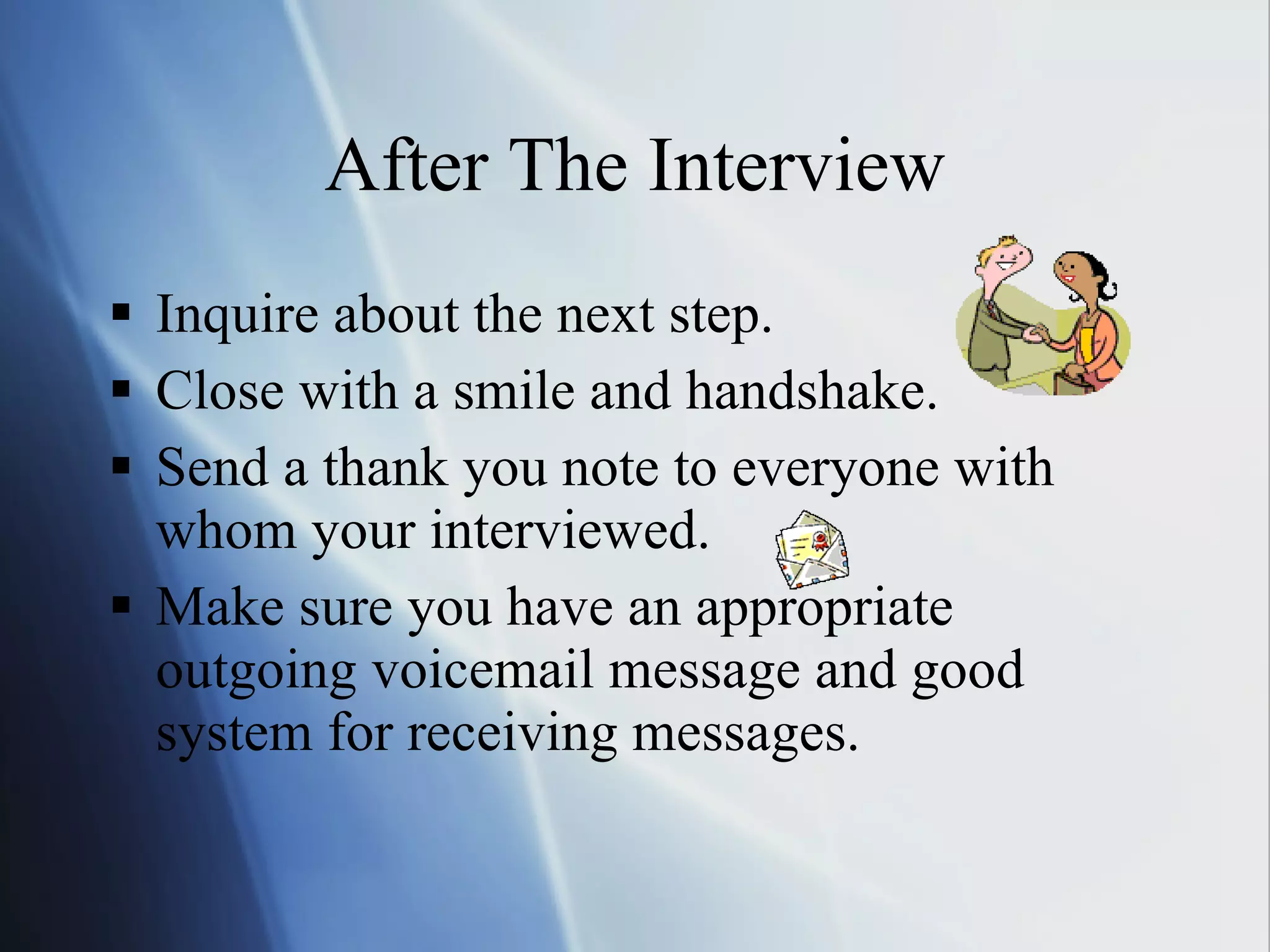 After The Interview Inquire about the next step. Close with a smile and handshake. Send a thank you note to everyone with whom your interviewed. Make sure you have an appropriate outgoing voicemail message and good system for receiving messages. 
