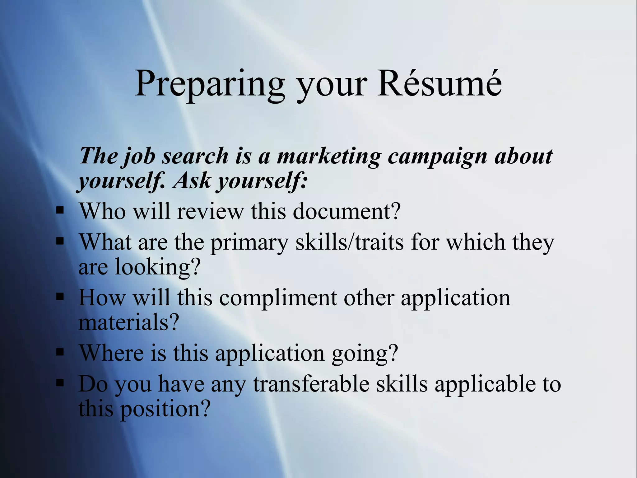 Preparing your Résumé The job search is a marketing campaign about yourself. Ask yourself: Who will review this document? What are the primary skills/traits for which they are looking? How will this compliment other application materials? Where is this application going? Do you have any transferable skills applicable to this position? 