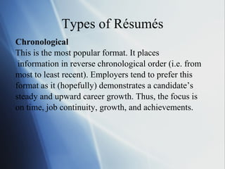 Types of Résumés Chronological This is the most popular format. It places information in reverse chronological order (i.e. from  most to least recent). Employers tend to prefer this  format as it (hopefully) demonstrates a candidate’s  steady and upward career growth. Thus, the focus is  on time, job continuity, growth, and achievements. 